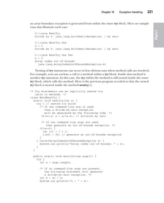 CompRef_2010 / Java The Complete Reference, Ninth Edition /Schildt / 007180 855-8
Chapter 10 Exception Handling   221
Part
I
an array boundary exception is generated from within the inner try block. Here are sample
runs that illustrate each case:
C:>java NestTry
Divide by 0: java.lang.ArithmeticException: / by zero
C:>java NestTry One
a = 1
Divide by 0: java.lang.ArithmeticException: / by zero
C:>java NestTry One Two
a = 2
Array index out-of-bounds:
java.lang.ArrayIndexOutOfBoundsException:42
Nesting of try statements can occur in less obvious ways when method calls are involved.
For example, you can enclose a call to a method within a try block. Inside that method is
another try statement. In this case, the try within the method is still nested inside the outer
try block, which calls the method. Here is the previous program recoded so that the nested
try block is moved inside the method nesttry( ):
/* Try statements can be implicitly nested via
calls to methods. */
class MethNestTry {
static void nesttry(int a) {
try { // nested try block
/* If one command-line arg is used,
then a divide-by-zero exception
will be generated by the following code. */
if(a==1) a = a/(a-a); // division by zero
/* If two command-line args are used,
then generate an out-of-bounds exception. */
if(a==2) {
int c[] = { 1 };
c[42] = 99; // generate an out-of-bounds exception
}
} catch(ArrayIndexOutOfBoundsException e) {
System.out.println("Array index out-of-bounds: " + e);
}
}
public static void main(String args[]) {
try {
int a = args.length;
/* If no command-line args are present,
the following statement will generate
a divide-by-zero exception. */
int b = 42 / a;
System.out.println("a = " + a);
10-ch10.indd 221 14/02/14 4:50 PM
 