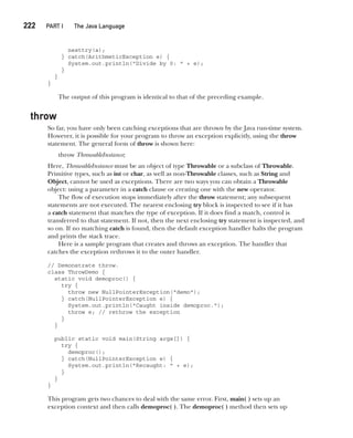 CompRef_2010 / Java The Complete Reference, Ninth Edition /Schildt / 007180 855-8
222  
PART I The Java Language
nesttry(a);
} catch(ArithmeticException e) {
System.out.println("Divide by 0: " + e);
}
}
}
The output of this program is identical to that of the preceding example.
throw
So far, you have only been catching exceptions that are thrown by the Java run-time system.
However, it is possible for your program to throw an exception explicitly, using the throw
statement. The general form of throw is shown here:
throw ThrowableInstance;
Here, ThrowableInstance must be an object of type Throwable or a subclass of Throwable.
Primitive types, such as int or char, as well as non-Throwable classes, such as String and
Object, cannot be used as exceptions. There are two ways you can obtain a Throwable
object: using a parameter in a catch clause or creating one with the new operator.
The flow of execution stops immediately after the throw statement; any subsequent
statements are not executed. The nearest enclosing try block is inspected to see if it has
a catch statement that matches the type of exception. If it does find a match, control is
transferred to that statement. If not, then the next enclosing try statement is inspected, and
so on. If no matching catch is found, then the default exception handler halts the program
and prints the stack trace.
Here is a sample program that creates and throws an exception. The handler that
catches the exception rethrows it to the outer handler.
// Demonstrate throw.
class ThrowDemo {
static void demoproc() {
try {
throw new NullPointerException("demo");
} catch(NullPointerException e) {
System.out.println("Caught inside demoproc.");
throw e; // rethrow the exception
}
}
public static void main(String args[]) {
try {
demoproc();
} catch(NullPointerException e) {
System.out.println("Recaught: " + e);
}
}
}
This program gets two chances to deal with the same error. First, main( ) sets up an
exception context and then calls demoproc( ). The demoproc( ) method then sets up
10-ch10.indd 222 14/02/14 4:50 PM
 
