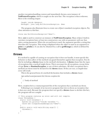 CompRef_2010 / Java The Complete Reference, Ninth Edition /Schildt / 007180 855-8
Chapter 10 Exception Handling   223
Part
I
another exception-handling context and immediately throws a new instance of
NullPointerException, which is caught on the next line. The exception is then rethrown.
Here is the resulting output:
Caught inside demoproc.
Recaught: java.lang.NullPointerException: demo
The program also illustrates how to create one of Java’s standard exception objects. Pay
close attention to this line:
throw new NullPointerException("demo");
Here, new is used to construct an instance of NullPointerException. Many of Java’s built-in
run-time exceptions have at least two constructors: one with no parameter and one that
takes a string parameter. When the second form is used, the argument specifies a string that
describes the exception. This string is displayed when the object is used as an argument to
print( ) or println( ). It can also be obtained by a call to getMessage( ), which is defined by
Throwable.
throws
If a method is capable of causing an exception that it does not handle, it must specify this
behavior so that callers of the method can guard themselves against that exception. You do
this by including a throws clause in the method’s declaration. A throws clause lists the types
of exceptions that a method might throw. This is necessary for all exceptions, except those
of type Error or RuntimeException, or any of their subclasses. All other exceptions that a
method can throw must be declared in the throws clause. If they are not, a compile-time
error will result.
This is the general form of a method declaration that includes a throws clause:
type method-name(parameter-list) throws exception-list
{
// body of method
}
Here, exception-list is a comma-separated list of the exceptions that a method can throw.
Following is an example of an incorrect program that tries to throw an exception that
it does not catch. Because the program does not specify a throws clause to declare this fact,
the program will not compile.
// This program contains an error and will not compile.
class ThrowsDemo {
static void throwOne() {
System.out.println("Inside throwOne.");
throw new IllegalAccessException("demo");
}
public static void main(String args[]) {
throwOne();
}
}
10-ch10.indd 223 14/02/14 4:50 PM
 