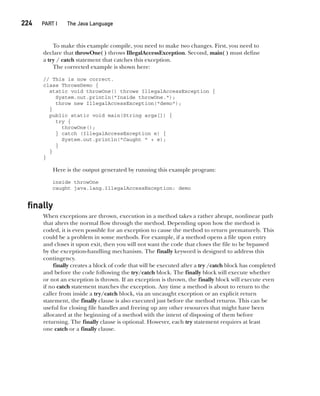 CompRef_2010 / Java The Complete Reference, Ninth Edition /Schildt / 007180 855-8
224  
PART I The Java Language
To make this example compile, you need to make two changes. First, you need to
declare that throwOne( ) throws IllegalAccessException. Second, main( ) must define
a try / catch statement that catches this exception.
The corrected example is shown here:
// This is now correct.
class ThrowsDemo {
static void throwOne() throws IllegalAccessException {
System.out.println("Inside throwOne.");
throw new IllegalAccessException("demo");
}
public static void main(String args[]) {
try {
throwOne();
} catch (IllegalAccessException e) {
System.out.println("Caught " + e);
}
}
}
Here is the output generated by running this example program:
inside throwOne
caught java.lang.IllegalAccessException: demo
finally
When exceptions are thrown, execution in a method takes a rather abrupt, nonlinear path
that alters the normal flow through the method. Depending upon how the method is
coded, it is even possible for an exception to cause the method to return prematurely. This
could be a problem in some methods. For example, if a method opens a file upon entry
and closes it upon exit, then you will not want the code that closes the file to be bypassed
by the exception-handling mechanism. The finally keyword is designed to address this
contingency.
finally creates a block of code that will be executed after a try /catch block has completed
and before the code following the try/catch block. The finally block will execute whether
or not an exception is thrown. If an exception is thrown, the finally block will execute even
if no catch statement matches the exception. Any time a method is about to return to the
caller from inside a try/catch block, via an uncaught exception or an explicit return
statement, the finally clause is also executed just before the method returns. This can be
useful for closing file handles and freeing up any other resources that might have been
allocated at the beginning of a method with the intent of disposing of them before
returning. The finally clause is optional. However, each try statement requires at least
one catch or a finally clause.
10-ch10.indd 224 14/02/14 4:50 PM
 