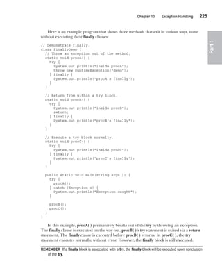 CompRef_2010 / Java The Complete Reference, Ninth Edition /Schildt / 007180 855-8
Chapter 10 Exception Handling   225
Part
I
Here is an example program that shows three methods that exit in various ways, none
without executing their finally clauses:
// Demonstrate finally.
class FinallyDemo {
// Throw an exception out of the method.
static void procA() {
try {
System.out.println("inside procA");
throw new RuntimeException("demo");
} finally {
System.out.println("procA's finally");
}
}
// Return from within a try block.
static void procB() {
try {
System.out.println("inside procB");
return;
} finally {
System.out.println("procB's finally");
}
}
// Execute a try block normally.
static void procC() {
try {
System.out.println("inside procC");
} finally {
System.out.println("procC's finally");
}
}
public static void main(String args[]) {
try {
procA();
} catch (Exception e) {
System.out.println("Exception caught");
}
procB();
procC();
}
}
In this example, procA( ) prematurely breaks out of the try by throwing an exception.
The finally clause is executed on the way out. procB( )’s try statement is exited via a return
statement. The finally clause is executed before procB( ) returns. In procC( ), the try
statement executes normally, without error. However, the finally block is still executed.
REMEMBER If a finally block is associated with a try, the finally block will be executed upon conclusion
of the try.
10-ch10.indd 225 14/02/14 4:50 PM
 