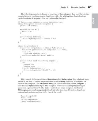 CompRef_2010 / Java The Complete Reference, Ninth Edition /Schildt / 007180 855-8
Chapter 10 Exception Handling   229
Part
I
The following example declares a new subclass of Exception and then uses that subclass
to signal an error condition in a method. It overrides the toString( ) method, allowing a
carefully tailored description of the exception to be displayed.
// This program creates a custom exception type.
class MyException extends Exception {
private int detail;
MyException(int a) {
detail = a;
}
public String toString() {
return "MyException[" + detail + "]";
}
}
class ExceptionDemo {
static void compute(int a) throws MyException {
System.out.println("Called compute(" + a + ")");
if(a > 10)
throw new MyException(a);
System.out.println("Normal exit");
}
public static void main(String args[]) {
try {
compute(1);
compute(20);
} catch (MyException e) {
System.out.println("Caught " + e);
}
}
}
This example defines a subclass of Exception called MyException. This subclass is quite
simple: It has only a constructor plus an overridden toString( ) method that displays the
value of the exception. The ExceptionDemo class defines a method named compute( )
that throws a MyException object. The exception is thrown when compute( )’s integer
parameter is greater than 10. The main( ) method sets up an exception handler for
MyException, then calls compute( ) with a legal value (less than 10) and an illegal one
to show both paths through the code. Here is the result:
Called compute(1)
Normal exit
Called compute(20)
Caught MyException[20]
10-ch10.indd 229 14/02/14 4:50 PM
 