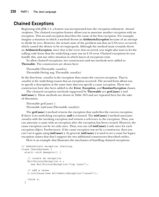 CompRef_2010 / Java The Complete Reference, Ninth Edition /Schildt / 007180 855-8
230  
PART I The Java Language
Chained Exceptions
Beginning with JDK 1.4, a feature was incorporated into the exception subsystem: chained
exceptions. The chained exception feature allows you to associate another exception with an
exception. This second exception describes the cause of the first exception. For example,
imagine a situation in which a method throws an ArithmeticException because of an attempt
to divide by zero. However, the actual cause of the problem was that an I/O error occurred,
which caused the divisor to be set improperly. Although the method must certainly throw
an ArithmeticException, since that is the error that occurred, you might also want to let the
calling code know that the underlying cause was an I/O error. Chained exceptions let you
handle this, and any other situation in which layers of exceptions exist.
To allow chained exceptions, two constructors and two methods were added to
Throwable. The constructors are shown here:
Throwable(Throwable causeExc)
Throwable(String msg, Throwable causeExc)
In the first form, causeExc is the exception that causes the current exception. That is,
causeExc is the underlying reason that an exception occurred. The second form allows you
to specify a description at the same time that you specify a cause exception. These two
constructors have also been added to the Error, Exception, and RuntimeException classes.
The chained exception methods supported by Throwable are getCause( ) and
initCause( ). These methods are shown in Table 10-3 and are repeated here for the sake
of discussion.
Throwable getCause( )
Throwable initCause(Throwable causeExc)
The getCause( ) method returns the exception that underlies the current exception.
If there is no underlying exception, null is returned. The initCause( ) method associates
causeExc with the invoking exception and returns a reference to the exception. Thus, you
can associate a cause with an exception after the exception has been created. However, the
cause exception can be set only once. Thus, you can call initCause( ) only once for each
exception object. Furthermore, if the cause exception was set by a constructor, then you
can’t set it again using initCause( ). In general, initCause( ) is used to set a cause for legacy
exception classes that don’t support the two additional constructors described earlier.
Here is an example that illustrates the mechanics of handling chained exceptions:
// Demonstrate exception chaining.
class ChainExcDemo {
static void demoproc() {
// create an exception
NullPointerException e =
new NullPointerException("top layer");
// add a cause
e.initCause(new ArithmeticException("cause"));
throw e;
}
10-ch10.indd 230 14/02/14 4:50 PM
 