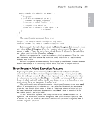 CompRef_2010 / Java The Complete Reference, Ninth Edition /Schildt / 007180 855-8
Chapter 10 Exception Handling   231
Part
I
public static void main(String args[]) {
try {
demoproc();
} catch(NullPointerException e) {
// display top level exception
System.out.println("Caught: " + e);
// display cause exception
System.out.println("Original cause: " +
e.getCause());
}
}
}
The output from the program is shown here:
Caught: java.lang.NullPointerException: top layer
Original cause: java.lang.ArithmeticException: cause
In this example, the top-level exception is NullPointerException. To it is added a cause
exception, ArithmeticException. When the exception is thrown out of demoproc( ), it is
caught by main( ). There, the top-level exception is displayed, followed by the underlying
exception, which is obtained by calling getCause( ).
Chained exceptions can be carried on to whatever depth is necessary. Thus, the cause
exception can, itself, have a cause. Be aware that overly long chains of exceptions may
indicate poor design.
Chained exceptions are not something that every program will need. However, in cases
in which knowledge of an underlying cause is useful, they offer an elegant solution.
Three Recently Added Exception Features
Beginning with JDK 7, three interesting and useful features have been added to the
exception system. The first automates the process of releasing a resource, such as a file,
when it is no longer needed. It is based on an expanded form of the try statement called
try-with-resources, and is described in Chapter 13 when files are introduced. The second
feature is called multi-catch, and the third is sometimes referred to as final rethrow or more
precise rethrow. These two features are described here.
The multi-catch feature allows two or more exceptions to be caught by the same catch
clause. It is not uncommon for two or more exception handlers to use the same code
sequence even though they respond to different exceptions. Instead of having to catch
each exception type individually, you can use a single catch clause to handle all of the
exceptions without code duplication.
To use a multi-catch, separate each exception type in the catch clause with the OR
operator. Each multi-catch parameter is implicitly final. (You can explicitly specify final,
if desired, but it is not necessary.) Because each multi-catch parameter is implicitly final, it
can’t be assigned a new value.
10-ch10.indd 231 14/02/14 4:50 PM
 