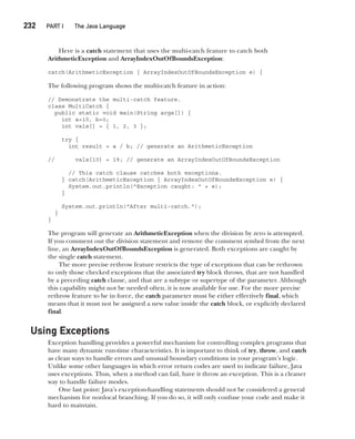 CompRef_2010 / Java The Complete Reference, Ninth Edition /Schildt / 007180 855-8
232  
PART I The Java Language
Here is a catch statement that uses the multi-catch feature to catch both
ArithmeticException and ArrayIndexOutOfBoundsException:
catch(ArithmeticException | ArrayIndexOutOfBoundsException e) {
The following program shows the multi-catch feature in action:
// Demonstrate the multi-catch feature.
class MultiCatch {
public static void main(String args[]) {
int a=10, b=0;
int vals[] = { 1, 2, 3 };
try {
int result = a / b; // generate an ArithmeticException
// vals[10] = 19; // generate an ArrayIndexOutOfBoundsException
// This catch clause catches both exceptions.
} catch(ArithmeticException | ArrayIndexOutOfBoundsException e) {
System.out.println("Exception caught: " + e);
}
System.out.println("After multi-catch.");
}
}
The program will generate an ArithmeticException when the division by zero is attempted.
If you comment out the division statement and remove the comment symbol from the next
line, an ArrayIndexOutOfBoundsException is generated. Both exceptions are caught by
the single catch statement.
The more precise rethrow feature restricts the type of exceptions that can be rethrown
to only those checked exceptions that the associated try block throws, that are not handled
by a preceding catch clause, and that are a subtype or supertype of the parameter. Although
this capability might not be needed often, it is now available for use. For the more precise
rethrow feature to be in force, the catch parameter must be either effectively final, which
means that it must not be assigned a new value inside the catch block, or explicitly declared
final.
Using Exceptions
Exception handling provides a powerful mechanism for controlling complex programs that
have many dynamic run-time characteristics. It is important to think of try, throw, and catch
as clean ways to handle errors and unusual boundary conditions in your program’s logic.
Unlike some other languages in which error return codes are used to indicate failure, Java
uses exceptions. Thus, when a method can fail, have it throw an exception. This is a cleaner
way to handle failure modes.
One last point: Java’s exception-handling statements should not be considered a general
mechanism for nonlocal branching. If you do so, it will only confuse your code and make it
hard to maintain.
10-ch10.indd 232 14/02/14 4:50 PM
 