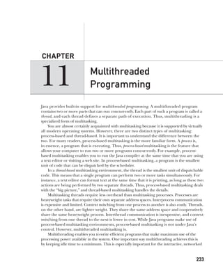 CompRef_2010 / Java The Complete Reference, Ninth Edition /Schildt / 007180 855-8
11
CHAPTER
233
Multithreaded
Programming
Java provides built-in support for multithreaded programming. A multithreaded program
contains two or more parts that can run concurrently. Each part of such a program is called a
thread, and each thread defines a separate path of execution. Thus, multithreading is a
specialized form of multitasking.
You are almost certainly acquainted with multitasking because it is supported by virtually
all modern operating systems. However, there are two distinct types of multitasking:
process-based and thread-based. It is important to understand the difference between the
two. For many readers, process-based multitasking is the more familiar form. A process is,
in essence, a program that is executing. Thus, process-based multitasking is the feature that
allows your computer to run two or more programs concurrently. For example, process-
based multitasking enables you to run the Java compiler at the same time that you are using
a text editor or visiting a web site. In process-based multitasking, a program is the smallest
unit of code that can be dispatched by the scheduler.
In a thread-based multitasking environment, the thread is the smallest unit of dispatchable
code. This means that a single program can perform two or more tasks simultaneously. For
instance, a text editor can format text at the same time that it is printing, as long as these two
actions are being performed by two separate threads. Thus, process-based multitasking deals
with the “big picture,” and thread-based multitasking handles the details.
Multitasking threads require less overhead than multitasking processes. Processes are
heavyweight tasks that require their own separate address spaces. Interprocess communication
is expensive and limited. Context switching from one process to another is also costly. Threads,
on the other hand, are lighter weight. They share the same address space and cooperatively
share the same heavyweight process. Interthread communication is inexpensive, and context
switching from one thread to the next is lower in cost. While Java programs make use of
process-based multitasking environments, process-based multitasking is not under Java’s
control. However, multithreaded multitasking is.
Multithreading enables you to write efficient programs that make maximum use of the
processing power available in the system. One important way multithreading achieves this is
by keeping idle time to a minimum. This is especially important for the interactive, networked
11-ch11.indd 233 14/02/14 4:51 PM
 