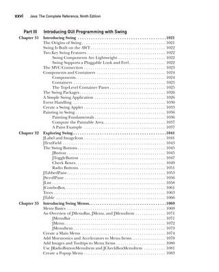 CompRef_2010 / Java The Complete Reference, Ninth Edition /Schildt / 007180 855-8
xxvi  
Java: The Complete Reference, Ninth Edition
Part III Introducing GUI Programming with Swing
Chapter 31 Introducing Swing . . . . . . . . . . . . . . . . . . . . . . . . . . . . . . . . . . . . . . . . 1021
The Origins of Swing  . . . . . . . . . . . . . . . . . . . . . . . . . . . . . . . . . . . . . . . 1021
Swing Is Built on the AWT . . . . . . . . . . . . . . . . . . . . . . . . . . . . . . . . . . . 1022
Two Key Swing Features . . . . . . . . . . . . . . . . . . . . . . . . . . . . . . . . . . . . . 1022
Swing Components Are Lightweight . . . . . . . . . . . . . . . . . . . . . . . 1022
Swing Supports a Pluggable Look and Feel . . . . . . . . . . . . . . . . . 1022
The MVC Connection . . . . . . . . . . . . . . . . . . . . . . . . . . . . . . . . . . . . . . . 1023
Components and Containers . . . . . . . . . . . . . . . . . . . . . . . . . . . . . . . . . 1024
Components . . . . . . . . . . . . . . . . . . . . . . . . . . . . . . . . . . . . . . . . . . 1024
Containers . . . . . . . . . . . . . . . . . . . . . . . . . . . . . . . . . . . . . . . . . . . . 1025
The Top-Level Container Panes  . . . . . . . . . . . . . . . . . . . . . . . . . . 1025
The Swing Packages  . . . . . . . . . . . . . . . . . . . . . . . . . . . . . . . . . . . . . . . . 1026
A Simple Swing Application . . . . . . . . . . . . . . . . . . . . . . . . . . . . . . . . . . 1026
Event Handling . . . . . . . . . . . . . . . . . . . . . . . . . . . . . . . . . . . . . . . . . . . . 1030
Create a Swing Applet . . . . . . . . . . . . . . . . . . . . . . . . . . . . . . . . . . . . . . . 1033
Painting in Swing . . . . . . . . . . . . . . . . . . . . . . . . . . . . . . . . . . . . . . . . . . . 1036
Painting Fundamentals . . . . . . . . . . . . . . . . . . . . . . . . . . . . . . . . . 1036
Compute the Paintable Area . . . . . . . . . . . . . . . . . . . . . . . . . . . . . 1037
A Paint Example . . . . . . . . . . . . . . . . . . . . . . . . . . . . . . . . . . . . . . . 1037
Chapter 32 Exploring Swing  . . . . . . . . . . . . . . . . . . . . . . . . . . . . . . . . . . . . . . . . . 1041
JLabel and ImageIcon . . . . . . . . . . . . . . . . . . . . . . . . . . . . . . . . . . . . . . . 1041
JTextField . . . . . . . . . . . . . . . . . . . . . . . . . . . . . . . . . . . . . . . . . . . . . . . . . 1043
The Swing Buttons  . . . . . . . . . . . . . . . . . . . . . . . . . . . . . . . . . . . . . . . . . 1045
JButton  . . . . . . . . . . . . . . . . . . . . . . . . . . . . . . . . . . . . . . . . . . . . . . 1045
JToggleButton . . . . . . . . . . . . . . . . . . . . . . . . . . . . . . . . . . . . . . . . . 1047
Check Boxes . . . . . . . . . . . . . . . . . . . . . . . . . . . . . . . . . . . . . . . . . . 1049
Radio Buttons . . . . . . . . . . . . . . . . . . . . . . . . . . . . . . . . . . . . . . . . . 1051
JTabbedPane . . . . . . . . . . . . . . . . . . . . . . . . . . . . . . . . . . . . . . . . . . . . . . 1053
JScrollPane . . . . . . . . . . . . . . . . . . . . . . . . . . . . . . . . . . . . . . . . . . . . . . . . 1056
JList  . . . . . . . . . . . . . . . . . . . . . . . . . . . . . . . . . . . . . . . . . . . . . . . . . . . . . 1058
JComboBox . . . . . . . . . . . . . . . . . . . . . . . . . . . . . . . . . . . . . . . . . . . . . . . 1061
Trees . . . . . . . . . . . . . . . . . . . . . . . . . . . . . . . . . . . . . . . . . . . . . . . . . . . . . 1063
JTable . . . . . . . . . . . . . . . . . . . . . . . . . . . . . . . . . . . . . . . . . . . . . . . . . . . . 1066
Chapter 33 Introducing Swing Menus . . . . . . . . . . . . . . . . . . . . . . . . . . . . . . . . . . 1069
Menu Basics . . . . . . . . . . . . . . . . . . . . . . . . . . . . . . . . . . . . . . . . . . . . . . . 1069
An Overview of JMenuBar, JMenu, and JMenuItem . . . . . . . . . . . . . . . 1071
JMenuBar  . . . . . . . . . . . . . . . . . . . . . . . . . . . . . . . . . . . . . . . . . . . . 1071
JMenu  . . . . . . . . . . . . . . . . . . . . . . . . . . . . . . . . . . . . . . . . . . . . . . . 1072
JMenuItem  . . . . . . . . . . . . . . . . . . . . . . . . . . . . . . . . . . . . . . . . . . . 1073
Create a Main Menu . . . . . . . . . . . . . . . . . . . . . . . . . . . . . . . . . . . . . . . . 1074
Add Mnemonics and Accelerators to Menu Items . . . . . . . . . . . . . . . . 1078
Add Images and Tooltips to Menu Items . . . . . . . . . . . . . . . . . . . . . . . . 1080
Use JRadioButtonMenuItem and JCheckBoxMenuItem . . . . . . . . . . . 1081
Create a Popup Menu . . . . . . . . . . . . . . . . . . . . . . . . . . . . . . . . . . . . . . . 1083
00-FM.indd 26 19/02/14 11:45 AM
 