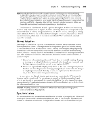 CompRef_2010 / Java The Complete Reference, Ninth Edition /Schildt / 007180 855-8
Chapter 11 Multithreaded Programming   235
Part
I
NOTE Recently, the Fork/Join Framework was added to Java. It provides a powerful means of creating
multithreaded applications that automatically scale to make best use of multi-core environments.The
Fork/Join Framework is part of Java’s support for parallel programming, which is the name commonly
given to the techniques that optimize some types of algorithms for parallel execution in systems that have
more than one CPU. For a discussion of the Fork/Join Framework and other concurrency utilities, see
Chapter 28. Java’s traditional multithreading capabilities are described here.
Threads exist in several states. Here is a general description. A thread can be running.
It can be ready to run as soon as it gets CPU time. A running thread can be suspended, which
temporarily halts its activity. A suspended thread can then be resumed, allowing it to pick up
where it left off. A thread can be blocked when waiting for a resource. At any time, a thread
can be terminated, which halts its execution immediately. Once terminated, a thread
cannot be resumed.
Thread Priorities
Java assigns to each thread a priority that determines how that thread should be treated
with respect to the others. Thread priorities are integers that specify the relative priority
of one thread to another. As an absolute value, a priority is meaningless; a higher-priority
thread doesn’t run any faster than a lower-priority thread if it is the only thread running.
Instead, a thread’s priority is used to decide when to switch from one running thread to the
next. This is called a context switch. The rules that determine when a context switch takes
place are simple:
• A thread can voluntarily relinquish control. This is done by explicitly yielding, sleeping,
or blocking on pending I/O. In this scenario, all other threads are examined, and
the highest-priority thread that is ready to run is given the CPU.
• A thread can be preempted by a higher-priority thread. In this case, a lower-priority thread
that does not yield the processor is simply preempted—no matter what it is doing—
by a higher-priority thread. Basically, as soon as a higher-priority thread wants to
run, it does. This is called preemptive multitasking.
In cases where two threads with the same priority are competing for CPU cycles, the
situation is a bit complicated. For operating systems such as Windows, threads of equal
priority are time-sliced automatically in round-robin fashion. For other types of operating
systems, threads of equal priority must voluntarily yield control to their peers. If they don’t,
the other threads will not run.
CAUTION Portability problems can arise from the differences in the way that operating systems
context-switch threads of equal priority.
Synchronization
Because multithreading introduces an asynchronous behavior to your programs, there must
be a way for you to enforce synchronicity when you need it. For example, if you want two
threads to communicate and share a complicated data structure, such as a linked list, you
11-ch11.indd 235 14/02/14 4:51 PM
 
