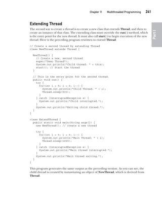 CompRef_2010 / Java The Complete Reference, Ninth Edition /Schildt / 007180 855-8
Chapter 11 Multithreaded Programming   241
Part
I
Extending Thread
The second way to create a thread is to create a new class that extends Thread, and then to
create an instance of that class. The extending class must override the run( ) method, which
is the entry point for the new thread. It must also call start( ) to begin execution of the new
thread. Here is the preceding program rewritten to extend Thread:
// Create a second thread by extending Thread
class NewThread extends Thread {
NewThread() {
// Create a new, second thread
super("Demo Thread");
System.out.println("Child thread: " + this);
start(); // Start the thread
}
// This is the entry point for the second thread.
public void run() {
try {
for(int i = 5; i > 0; i--) {
System.out.println("Child Thread: " + i);
Thread.sleep(500);
}
} catch (InterruptedException e) {
System.out.println("Child interrupted.");
}
System.out.println("Exiting child thread.");
}
}
class ExtendThread {
public static void main(String args[]) {
new NewThread(); // create a new thread
try {
for(int i = 5; i > 0; i--) {
System.out.println("Main Thread: " + i);
Thread.sleep(1000);
}
} catch (InterruptedException e) {
System.out.println("Main thread interrupted.");
}
System.out.println("Main thread exiting.");
}
}
This program generates the same output as the preceding version. As you can see, the
child thread is created by instantiating an object of NewThread, which is derived from
Thread.
11-ch11.indd 241 14/02/14 4:51 PM
 
