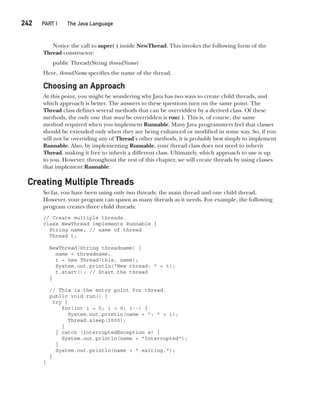 CompRef_2010 / Java The Complete Reference, Ninth Edition /Schildt / 007180 855-8
242  
PART I The Java Language
Notice the call to super( ) inside NewThread. This invokes the following form of the
Thread constructor:
public Thread(String threadName)
Here, threadName specifies the name of the thread.
Choosing an Approach
At this point, you might be wondering why Java has two ways to create child threads, and
which approach is better. The answers to these questions turn on the same point. The
Thread class defines several methods that can be overridden by a derived class. Of these
methods, the only one that must be overridden is run( ). This is, of course, the same
method required when you implement Runnable. Many Java programmers feel that classes
should be extended only when they are being enhanced or modified in some way. So, if you
will not be overriding any of Thread’s other methods, it is probably best simply to implement
Runnable. Also, by implementing Runnable, your thread class does not need to inherit
Thread, making it free to inherit a different class. Ultimately, which approach to use is up
to you. However, throughout the rest of this chapter, we will create threads by using classes
that implement Runnable.
Creating Multiple Threads
So far, you have been using only two threads: the main thread and one child thread.
However, your program can spawn as many threads as it needs. For example, the following
program creates three child threads:
// Create multiple threads.
class NewThread implements Runnable {
String name; // name of thread
Thread t;
NewThread(String threadname) {
name = threadname;
t = new Thread(this, name);
System.out.println("New thread: " + t);
t.start(); // Start the thread
}
// This is the entry point for thread.
public void run() {
try {
for(int i = 5; i > 0; i--) {
System.out.println(name + ": " + i);
Thread.sleep(1000);
}
} catch (InterruptedException e) {
System.out.println(name + "Interrupted");
}
System.out.println(name + " exiting.");
}
}
11-ch11.indd 242 14/02/14 4:51 PM
 