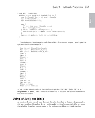 CompRef_2010 / Java The Complete Reference, Ninth Edition /Schildt / 007180 855-8
Chapter 11 Multithreaded Programming   243
Part
I
class MultiThreadDemo {
public static void main(String args[]) {
new NewThread("One"); // start threads
new NewThread("Two");
new NewThread("Three");
try {
// wait for other threads to end
Thread.sleep(10000);
} catch (InterruptedException e) {
System.out.println("Main thread Interrupted");
}
System.out.println("Main thread exiting.");
}
}
Sample output from this program is shown here. (Your output may vary based upon the
specific execution environment.)
New thread: Thread[One,5,main]
New thread: Thread[Two,5,main]
New thread: Thread[Three,5,main]
One: 5
Two: 5
Three: 5
One: 4
Two: 4
Three: 4
One: 3
Three: 3
Two: 3
One: 2
Three: 2
Two: 2
One: 1
Three: 1
Two: 1
One exiting.
Two exiting.
Three exiting.
Main thread exiting.
As you can see, once started, all three child threads share the CPU. Notice the call to
sleep(10000) in main( ). This causes the main thread to sleep for ten seconds and ensures
that it will finish last.
Using isAlive( ) and join( )
As mentioned, often you will want the main thread to finish last. In the preceding examples,
this is accomplished by calling sleep( ) within main( ), with a long enough delay to ensure
that all child threads terminate prior to the main thread. However, this is hardly a
11-ch11.indd 243 14/02/14 4:51 PM
 