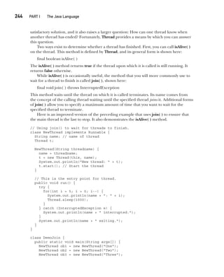 CompRef_2010 / Java The Complete Reference, Ninth Edition /Schildt / 007180 855-8
244  
PART I The Java Language
satisfactory solution, and it also raises a larger question: How can one thread know when
another thread has ended? Fortunately, Thread provides a means by which you can answer
this question.
Two ways exist to determine whether a thread has finished. First, you can call isAlive( )
on the thread. This method is defined by Thread, and its general form is shown here:
final boolean isAlive( )
The isAlive( ) method returns true if the thread upon which it is called is still running. It
returns false otherwise.
While isAlive( ) is occasionally useful, the method that you will more commonly use to
wait for a thread to finish is called join( ), shown here:
final void join( ) throws InterruptedException
This method waits until the thread on which it is called terminates. Its name comes from
the concept of the calling thread waiting until the specified thread joins it. Additional forms
of join( ) allow you to specify a maximum amount of time that you want to wait for the
specified thread to terminate.
Here is an improved version of the preceding example that uses join( ) to ensure that
the main thread is the last to stop. It also demonstrates the isAlive( ) method.
// Using join() to wait for threads to finish.
class NewThread implements Runnable {
String name; // name of thread
Thread t;
NewThread(String threadname) {
name = threadname;
t = new Thread(this, name);
System.out.println("New thread: " + t);
t.start(); // Start the thread
}
// This is the entry point for thread.
public void run() {
try {
for(int i = 5; i > 0; i--) {
System.out.println(name + ": " + i);
Thread.sleep(1000);
}
} catch (InterruptedException e) {
System.out.println(name + " interrupted.");
}
System.out.println(name + " exiting.");
}
}
class DemoJoin {
public static void main(String args[]) {
NewThread ob1 = new NewThread("One");
NewThread ob2 = new NewThread("Two");
NewThread ob3 = new NewThread("Three");
11-ch11.indd 244 14/02/14 4:51 PM
 
