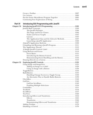 CompRef_2010 / Java The Complete Reference, Ninth Edition /Schildt / 007180 855-8
Contents   xxvii
Create a Toolbar . . . . . . . . . . . . . . . . . . . . . . . . . . . . . . . . . . . . . . . . . . . 1087
Use Actions . . . . . . . . . . . . . . . . . . . . . . . . . . . . . . . . . . . . . . . . . . . . . . . 1089
Put the Entire MenuDemo Program Together . . . . . . . . . . . . . . . . . . . 1095
Continuing Your Exploration of Swing . . . . . . . . . . . . . . . . . . . . . . . . . 1101
Part IV Introducing GUI Programming with JavaFX
Chapter 34 Introducing JavaFX GUI Programming  . . . . . . . . . . . . . . . . . . . . . . . 1105
JavaFX Basic Concepts  . . . . . . . . . . . . . . . . . . . . . . . . . . . . . . . . . . . . . . 1106
The JavaFX Packages . . . . . . . . . . . . . . . . . . . . . . . . . . . . . . . . . . . 1106
The Stage and Scene Classes . . . . . . . . . . . . . . . . . . . . . . . . . . . . . 1106
Nodes and Scene Graphs . . . . . . . . . . . . . . . . . . . . . . . . . . . . . . . . 1107
Layouts . . . . . . . . . . . . . . . . . . . . . . . . . . . . . . . . . . . . . . . . . . . . . . 1107
The Application Class and the Lifecycle Methods . . . . . . . . . . . . 1107
Launching a JavaFX Application . . . . . . . . . . . . . . . . . . . . . . . . . . 1108
A JavaFX Application Skeleton . . . . . . . . . . . . . . . . . . . . . . . . . . . . . . . . 1108
Compiling and Running a JavaFX Program . . . . . . . . . . . . . . . . . . . . . 1111
The Application Thread . . . . . . . . . . . . . . . . . . . . . . . . . . . . . . . . . . . . . 1112
A Simple JavaFX Control: Label . . . . . . . . . . . . . . . . . . . . . . . . . . . . . . . 1112
Using Buttons and Events . . . . . . . . . . . . . . . . . . . . . . . . . . . . . . . . . . . . 1114
Event Basics . . . . . . . . . . . . . . . . . . . . . . . . . . . . . . . . . . . . . . . . . . . 1115
Introducing the Button Control . . . . . . . . . . . . . . . . . . . . . . . . . . 1115
Demonstrating Event Handling and the Button  . . . . . . . . . . . . . 1116
Drawing Directly on a Canvas . . . . . . . . . . . . . . . . . . . . . . . . . . . . . . . . . 1119
Chapter 35 Exploring JavaFX Controls . . . . . . . . . . . . . . . . . . . . . . . . . . . . . . . . . 1125
Using Image and ImageView . . . . . . . . . . . . . . . . . . . . . . . . . . . . . . . . . 1125
Adding an Image to a Label . . . . . . . . . . . . . . . . . . . . . . . . . . . . . . 1128
Using an Image with a Button . . . . . . . . . . . . . . . . . . . . . . . . . . . . 1130
ToggleButton . . . . . . . . . . . . . . . . . . . . . . . . . . . . . . . . . . . . . . . . . . . . . . 1133
RadioButton  . . . . . . . . . . . . . . . . . . . . . . . . . . . . . . . . . . . . . . . . . . . . . . 1135
Handling Change Events in a Toggle Group . . . . . . . . . . . . . . . . 1138
An Alternative Way to Handle Radio Buttons . . . . . . . . . . . . . . . . 1139
CheckBox . . . . . . . . . . . . . . . . . . . . . . . . . . . . . . . . . . . . . . . . . . . . . . . . . 1142
ListView . . . . . . . . . . . . . . . . . . . . . . . . . . . . . . . . . . . . . . . . . . . . . . . . . . 1146
ListView Scrollbars . . . . . . . . . . . . . . . . . . . . . . . . . . . . . . . . . . . . . 1149
Enabling Multiple Selections . . . . . . . . . . . . . . . . . . . . . . . . . . . . . 1150
ComboBox . . . . . . . . . . . . . . . . . . . . . . . . . . . . . . . . . . . . . . . . . . . . . . . . 1151
TextField  . . . . . . . . . . . . . . . . . . . . . . . . . . . . . . . . . . . . . . . . . . . . . . . . . 1154
ScrollPane . . . . . . . . . . . . . . . . . . . . . . . . . . . . . . . . . . . . . . . . . . . . . . . . 1157
TreeView  . . . . . . . . . . . . . . . . . . . . . . . . . . . . . . . . . . . . . . . . . . . . . . . . . 1160
Introducing Effects and Transforms  . . . . . . . . . . . . . . . . . . . . . . . . . . . 1164
Effects  . . . . . . . . . . . . . . . . . . . . . . . . . . . . . . . . . . . . . . . . . . . . . . . 1165
Transforms  . . . . . . . . . . . . . . . . . . . . . . . . . . . . . . . . . . . . . . . . . . . 1166
Demonstrating Effects and Transforms . . . . . . . . . . . . . . . . . . . . . 1167
Adding Tooltips . . . . . . . . . . . . . . . . . . . . . . . . . . . . . . . . . . . . . . . . . . . . 1170
Disabling a Control . . . . . . . . . . . . . . . . . . . . . . . . . . . . . . . . . . . . . . . . . 1170
00-FM.indd 27 19/02/14 11:45 AM
 