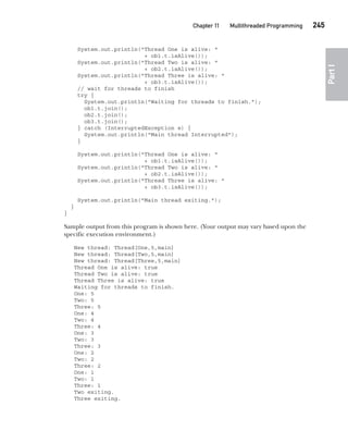 CompRef_2010 / Java The Complete Reference, Ninth Edition /Schildt / 007180 855-8
Chapter 11 Multithreaded Programming   245
Part
I
System.out.println("Thread One is alive: "
+ ob1.t.isAlive());
System.out.println("Thread Two is alive: "
+ ob2.t.isAlive());
System.out.println("Thread Three is alive: "
+ ob3.t.isAlive());
// wait for threads to finish
try {
System.out.println("Waiting for threads to finish.");
ob1.t.join();
ob2.t.join();
ob3.t.join();
} catch (InterruptedException e) {
System.out.println("Main thread Interrupted");
}
System.out.println("Thread One is alive: "
+ ob1.t.isAlive());
System.out.println("Thread Two is alive: "
+ ob2.t.isAlive());
System.out.println("Thread Three is alive: "
+ ob3.t.isAlive());
System.out.println("Main thread exiting.");
}
}
Sample output from this program is shown here. (Your output may vary based upon the
specific execution environment.)
New thread: Thread[One,5,main]
New thread: Thread[Two,5,main]
New thread: Thread[Three,5,main]
Thread One is alive: true
Thread Two is alive: true
Thread Three is alive: true
Waiting for threads to finish.
One: 5
Two: 5
Three: 5
One: 4
Two: 4
Three: 4
One: 3
Two: 3
Three: 3
One: 2
Two: 2
Three: 2
One: 1
Two: 1
Three: 1
Two exiting.
Three exiting.
11-ch11.indd 245 14/02/14 4:51 PM
 