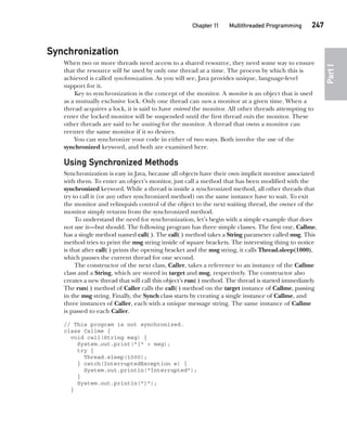 CompRef_2010 / Java The Complete Reference, Ninth Edition /Schildt / 007180 855-8
Chapter 11 Multithreaded Programming   247
Part
I
Synchronization
When two or more threads need access to a shared resource, they need some way to ensure
that the resource will be used by only one thread at a time. The process by which this is
achieved is called synchronization. As you will see, Java provides unique, language-level
support for it.
Key to synchronization is the concept of the monitor. A monitor is an object that is used
as a mutually exclusive lock. Only one thread can own a monitor at a given time. When a
thread acquires a lock, it is said to have entered the monitor. All other threads attempting to
enter the locked monitor will be suspended until the first thread exits the monitor. These
other threads are said to be waiting for the monitor. A thread that owns a monitor can
reenter the same monitor if it so desires.
You can synchronize your code in either of two ways. Both involve the use of the
synchronized keyword, and both are examined here.
Using Synchronized Methods
Synchronization is easy in Java, because all objects have their own implicit monitor associated
with them. To enter an object’s monitor, just call a method that has been modified with the
synchronized keyword. While a thread is inside a synchronized method, all other threads that
try to call it (or any other synchronized method) on the same instance have to wait. To exit
the monitor and relinquish control of the object to the next waiting thread, the owner of the
monitor simply returns from the synchronized method.
To understand the need for synchronization, let’s begin with a simple example that does
not use it—but should. The following program has three simple classes. The first one, Callme,
has a single method named call( ). The call( ) method takes a String parameter called msg. This
method tries to print the msg string inside of square brackets. The interesting thing to notice
is that after call( ) prints the opening bracket and the msg string, it calls Thread.sleep(1000),
which pauses the current thread for one second.
The constructor of the next class, Caller, takes a reference to an instance of the Callme
class and a String, which are stored in target and msg, respectively. The constructor also
creates a new thread that will call this object’s run( ) method. The thread is started immediately.
The run( ) method of Caller calls the call( ) method on the target instance of Callme, passing
in the msg string. Finally, the Synch class starts by creating a single instance of Callme, and
three instances of Caller, each with a unique message string. The same instance of Callme
is passed to each Caller.
// This program is not synchronized.
class Callme {
void call(String msg) {
System.out.print("[" + msg);
try {
Thread.sleep(1000);
} catch(InterruptedException e) {
System.out.println("Interrupted");
}
System.out.println("]");
}
11-ch11.indd 247 14/02/14 4:51 PM
 