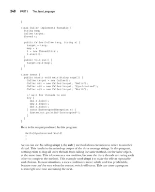 CompRef_2010 / Java The Complete Reference, Ninth Edition /Schildt / 007180 855-8
248  
PART I The Java Language
}
class Caller implements Runnable {
String msg;
Callme target;
Thread t;
public Caller(Callme targ, String s) {
target = targ;
msg = s;
t = new Thread(this);
t.start();
}
public void run() {
target.call(msg);
}
}
class Synch {
public static void main(String args[]) {
Callme target = new Callme();
Caller ob1 = new Caller(target, "Hello");
Caller ob2 = new Caller(target, "Synchronized");
Caller ob3 = new Caller(target, "World");
// wait for threads to end
try {
ob1.t.join();
ob2.t.join();
ob3.t.join();
} catch(InterruptedException e) {
System.out.println("Interrupted");
}
}
}
Here is the output produced by this program:
Hello[Synchronized[World]
]
]
As you can see, by calling sleep( ), the call( ) method allows execution to switch to another
thread. This results in the mixed-up output of the three message strings. In this program,
nothing exists to stop all three threads from calling the same method, on the same object,
at the same time. This is known as a race condition, because the three threads are racing each
other to complete the method. This example used sleep( ) to make the effects repeatable
and obvious. In most situations, a race condition is more subtle and less predictable,
because you can’t be sure when the context switch will occur. This can cause a program
to run right one time and wrong the next.
11-ch11.indd 248 14/02/14 4:51 PM
 