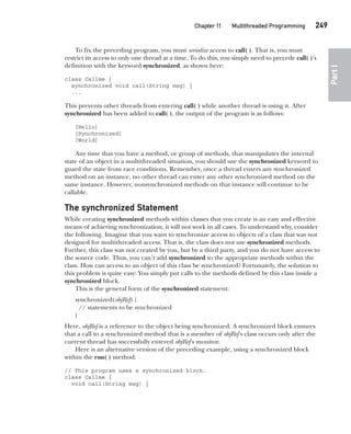 CompRef_2010 / Java The Complete Reference, Ninth Edition /Schildt / 007180 855-8
Chapter 11 Multithreaded Programming   249
Part
I
To fix the preceding program, you must serialize access to call( ). That is, you must
restrict its access to only one thread at a time. To do this, you simply need to precede call( )’s
definition with the keyword synchronized, as shown here:
class Callme {
synchronized void call(String msg) {
...
This prevents other threads from entering call( ) while another thread is using it. After
synchronized has been added to call( ), the output of the program is as follows:
[Hello]
[Synchronized]
[World]
Any time that you have a method, or group of methods, that manipulates the internal
state of an object in a multithreaded situation, you should use the synchronized keyword to
guard the state from race conditions. Remember, once a thread enters any synchronized
method on an instance, no other thread can enter any other synchronized method on the
same instance. However, nonsynchronized methods on that instance will continue to be
callable.
The synchronized Statement
While creating synchronized methods within classes that you create is an easy and effective
means of achieving synchronization, it will not work in all cases. To understand why, consider
the following. Imagine that you want to synchronize access to objects of a class that was not
designed for multithreaded access. That is, the class does not use synchronized methods.
Further, this class was not created by you, but by a third party, and you do not have access to
the source code. Thus, you can’t add synchronized to the appropriate methods within the
class. How can access to an object of this class be synchronized? Fortunately, the solution to
this problem is quite easy: You simply put calls to the methods defined by this class inside a
synchronized block.
This is the general form of the synchronized statement:
synchronized(objRef) {
// statements to be synchronized
}
Here, objRef is a reference to the object being synchronized. A synchronized block ensures
that a call to a synchronized method that is a member of objRef’s class occurs only after the
current thread has successfully entered objRef’s monitor.
Here is an alternative version of the preceding example, using a synchronized block
within the run( ) method:
// This program uses a synchronized block.
class Callme {
void call(String msg) {
11-ch11.indd 249 14/02/14 4:51 PM
 