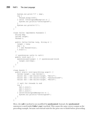 CompRef_2010 / Java The Complete Reference, Ninth Edition /Schildt / 007180 855-8
250  
PART I The Java Language
System.out.print("[" + msg);
try {
Thread.sleep(1000);
} catch (InterruptedException e) {
System.out.println("Interrupted");
}
System.out.println("]");
}
}
class Caller implements Runnable {
String msg;
Callme target;
Thread t;
public Caller(Callme targ, String s) {
target = targ;
msg = s;
t = new Thread(this);
t.start();
}
// synchronize calls to call()
public void run() {
synchronized(target) { // synchronized block
target.call(msg);
}
}
}
class Synch1 {
public static void main(String args[]) {
Callme target = new Callme();
Caller ob1 = new Caller(target, "Hello");
Caller ob2 = new Caller(target, "Synchronized");
Caller ob3 = new Caller(target, "World");
// wait for threads to end
try {
ob1.t.join();
ob2.t.join();
ob3.t.join();
} catch(InterruptedException e) {
System.out.println("Interrupted");
}
}
}
Here, the call( ) method is not modified by synchronized. Instead, the synchronized
statement is used inside Caller’s run( ) method. This causes the same correct output as the
preceding example, because each thread waits for the prior one to finish before proceeding.
11-ch11.indd 250 14/02/14 4:51 PM
 