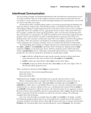 CompRef_2010 / Java The Complete Reference, Ninth Edition /Schildt / 007180 855-8
Chapter 11 Multithreaded Programming   251
Part
I
Interthread Communication
The preceding examples unconditionally blocked other threads from asynchronous access
to certain methods. This use of the implicit monitors in Java objects is powerful, but you
can achieve a more subtle level of control through interprocess communication. As you will
see, this is especially easy in Java.
As discussed earlier, multithreading replaces event loop programming by dividing your
tasks into discrete, logical units. Threads also provide a secondary benefit: they do away
with polling. Polling is usually implemented by a loop that is used to check some condition
repeatedly. Once the condition is true, appropriate action is taken. This wastes CPU time.
For example, consider the classic queuing problem, where one thread is producing some
data and another is consuming it. To make the problem more interesting, suppose that the
producer has to wait until the consumer is finished before it generates more data. In a
polling system, the consumer would waste many CPU cycles while it waited for the producer
to produce. Once the producer was finished, it would start polling, wasting more CPU
cycles waiting for the consumer to finish, and so on. Clearly, this situation is undesirable.
To avoid polling, Java includes an elegant interprocess communication mechanism via
the wait( ), notify( ), and notifyAll( ) methods. These methods are implemented as final
methods in Object, so all classes have them. All three methods can be called only from
within a synchronized context. Although conceptually advanced from a computer science
perspective, the rules for using these methods are actually quite simple:
• wait( ) tells the calling thread to give up the monitor and go to sleep until some
other thread enters the same monitor and calls notify( ) or notifyAll( ).
• notify( ) wakes up a thread that called wait( ) on the same object.
• notifyAll( ) wakes up all the threads that called wait( ) on the same object. One of
the threads will be granted access.
These methods are declared within Object, as shown here:
final void wait( ) throws InterruptedException
final void notify( )
final void notify All( )
Additional forms of wait( ) exist that allow you to specify a period of time to wait.
Before working through an example that illustrates interthread communication, an
important point needs to be made. Although wait( ) normally waits until notify( ) or
notifyAll( ) is called, there is a possibility that in very rare cases the waiting thread could be
awakened due to a spurious wakeup. In this case, a waiting thread resumes without notify( )
or notifyAll( ) having been called. (In essence, the thread resumes for no apparent reason.)
Because of this remote possibility, Oracle recommends that calls to wait( ) should take place
within a loop that checks the condition on which the thread is waiting. The following
example shows this technique.
Let’s now work through an example that uses wait( ) and notify( ). To begin, consider
the following sample program that incorrectly implements a simple form of the producer/
consumer problem. It consists of four classes: Q, the queue that you’re trying to synchronize;
Producer, the threaded object that is producing queue entries; Consumer, the threaded
11-ch11.indd 251 14/02/14 4:51 PM
 
