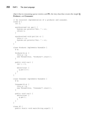 CompRef_2010 / Java The Complete Reference, Ninth Edition /Schildt / 007180 855-8
252  
PART I The Java Language
object that is consuming queue entries; and PC, the tiny class that creates the single Q,
Producer, and Consumer.
// An incorrect implementation of a producer and consumer.
class Q {
int n;
synchronized int get() {
System.out.println("Got: " + n);
return n;
}
synchronized void put(int n) {
this.n = n;
System.out.println("Put: " + n);
}
}
class Producer implements Runnable {
Q q;
Producer(Q q) {
this.q = q;
new Thread(this, "Producer").start();
}
public void run() {
int i = 0;
while(true) {
q.put(i++);
}
}
}
class Consumer implements Runnable {
Q q;
Consumer(Q q) {
this.q = q;
new Thread(this, "Consumer").start();
}
public void run() {
while(true) {
q.get();
}
}
}
class PC {
public static void main(String args[]) {
11-ch11.indd 252 14/02/14 4:51 PM
 