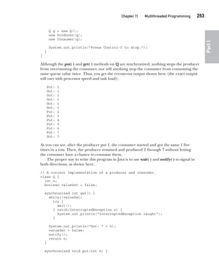 CompRef_2010 / Java The Complete Reference, Ninth Edition /Schildt / 007180 855-8
Chapter 11 Multithreaded Programming   253
Part
I
Q q = new Q();
new Producer(q);
new Consumer(q);
System.out.println("Press Control-C to stop.");
}
}
Although the put( ) and get( ) methods on Q are synchronized, nothing stops the producer
from overrunning the consumer, nor will anything stop the consumer from consuming the
same queue value twice. Thus, you get the erroneous output shown here (the exact output
will vary with processor speed and task load):
Put: 1
Got: 1
Got: 1
Got: 1
Got: 1
Got: 1
Put: 2
Put: 3
Put: 4
Put: 5
Put: 6
Put: 7
Got: 7
As you can see, after the producer put 1, the consumer started and got the same 1 five
times in a row. Then, the producer resumed and produced 2 through 7 without letting
the consumer have a chance to consume them.
The proper way to write this program in Java is to use wait( ) and notify( ) to signal in
both directions, as shown here:
// A correct implementation of a producer and consumer.
class Q {
int n;
boolean valueSet = false;
synchronized int get() {
while(!valueSet)
try {
wait();
} catch(InterruptedException e) {
System.out.println("InterruptedException caught");
}
System.out.println("Got: " + n);
valueSet = false;
notify();
return n;
}
synchronized void put(int n) {
11-ch11.indd 253 14/02/14 4:51 PM
 