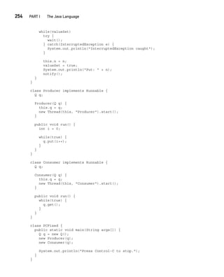 CompRef_2010 / Java The Complete Reference, Ninth Edition /Schildt / 007180 855-8
254  
PART I The Java Language
while(valueSet)
try {
wait();
} catch(InterruptedException e) {
System.out.println("InterruptedException caught");
}
this.n = n;
valueSet = true;
System.out.println("Put: " + n);
notify();
}
}
class Producer implements Runnable {
Q q;
Producer(Q q) {
this.q = q;
new Thread(this, "Producer").start();
}
public void run() {
int i = 0;
while(true) {
q.put(i++);
}
}
}
class Consumer implements Runnable {
Q q;
Consumer(Q q) {
this.q = q;
new Thread(this, "Consumer").start();
}
public void run() {
while(true) {
q.get();
}
}
}
class PCFixed {
public static void main(String args[]) {
Q q = new Q();
new Producer(q);
new Consumer(q);
System.out.println("Press Control-C to stop.");
}
}
11-ch11.indd 254 14/02/14 4:51 PM
 