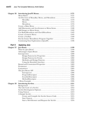 xxviii  
Java: The Complete Reference, Ninth Edition
CompRef_2010 / Java The Complete Reference, Ninth Edition /Schildt / 007180 855-8
Chapter 36 Introducing JavaFX Menus . . . . . . . . . . . . . . . . . . . . . . . . . . . . . . . . . 1171
Menu Basics . . . . . . . . . . . . . . . . . . . . . . . . . . . . . . . . . . . . . . . . . . . . . . . 1171
An Overview of MenuBar, Menu, and MenuItem . . . . . . . . . . . . . . . . . 1173
MenuBar . . . . . . . . . . . . . . . . . . . . . . . . . . . . . . . . . . . . . . . . . . . . . 1173
Menu . . . . . . . . . . . . . . . . . . . . . . . . . . . . . . . . . . . . . . . . . . . . . . . . 1174
MenuItem . . . . . . . . . . . . . . . . . . . . . . . . . . . . . . . . . . . . . . . . . . . . 1174
Create a Main Menu . . . . . . . . . . . . . . . . . . . . . . . . . . . . . . . . . . . . . . . . 1175
Add Mnemonics and Accelerators to Menu Items . . . . . . . . . . . . . . . . 1180
Add Images to Menu Items . . . . . . . . . . . . . . . . . . . . . . . . . . . . . . . . . . . 1182
Use RadioMenuItem and CheckMenuItem  . . . . . . . . . . . . . . . . . . . . . 1183
Create a Context Menu . . . . . . . . . . . . . . . . . . . . . . . . . . . . . . . . . . . . . . 1185
Create a Toolbar . . . . . . . . . . . . . . . . . . . . . . . . . . . . . . . . . . . . . . . . . . . 1189
Put the Entire MenuDemo Program Together . . . . . . . . . . . . . . . . . . . 1191
Continuing Your Exploration of JavaFX . . . . . . . . . . . . . . . . . . . . . . . . 1196
Part V Applying Java
Chapter 37 Java Beans . . . . . . . . . . . . . . . . . . . . . . . . . . . . . . . . . . . . . . . . . . . . . . 1199
What Is a Java Bean? . . . . . . . . . . . . . . . . . . . . . . . . . . . . . . . . . . . . . . . . 1199
Advantages of Java Beans . . . . . . . . . . . . . . . . . . . . . . . . . . . . . . . . . . . . 1200
Introspection . . . . . . . . . . . . . . . . . . . . . . . . . . . . . . . . . . . . . . . . . . . . . . 1200
Design Patterns for Properties . . . . . . . . . . . . . . . . . . . . . . . . . . . . 1200
Design Patterns for Events . . . . . . . . . . . . . . . . . . . . . . . . . . . . . . . 1202
Methods and Design Patterns  . . . . . . . . . . . . . . . . . . . . . . . . . . . . 1202
Using the BeanInfo Interface  . . . . . . . . . . . . . . . . . . . . . . . . . . . . 1202
Bound and Constrained Properties . . . . . . . . . . . . . . . . . . . . . . . . . . . . 1203
Persistence . . . . . . . . . . . . . . . . . . . . . . . . . . . . . . . . . . . . . . . . . . . . . . . . 1203
Customizers . . . . . . . . . . . . . . . . . . . . . . . . . . . . . . . . . . . . . . . . . . . . . . . 1203
The Java Beans API . . . . . . . . . . . . . . . . . . . . . . . . . . . . . . . . . . . . . . . . . 1204
Introspector . . . . . . . . . . . . . . . . . . . . . . . . . . . . . . . . . . . . . . . . . . 1206
PropertyDescriptor . . . . . . . . . . . . . . . . . . . . . . . . . . . . . . . . . . . . . 1206
EventSetDescriptor . . . . . . . . . . . . . . . . . . . . . . . . . . . . . . . . . . . . . 1206
MethodDescriptor  . . . . . . . . . . . . . . . . . . . . . . . . . . . . . . . . . . . . . 1206
A Bean Example . . . . . . . . . . . . . . . . . . . . . . . . . . . . . . . . . . . . . . . . . . . 1206
Chapter 38 Introducing Servlets . . . . . . . . . . . . . . . . . . . . . . . . . . . . . . . . . . . . . . 1211
Background . . . . . . . . . . . . . . . . . . . . . . . . . . . . . . . . . . . . . . . . . . . . . . . 1211
The Life Cycle of a Servlet . . . . . . . . . . . . . . . . . . . . . . . . . . . . . . . . . . . 1212
Servlet Development Options  . . . . . . . . . . . . . . . . . . . . . . . . . . . . . . . . 1212
Using Tomcat . . . . . . . . . . . . . . . . . . . . . . . . . . . . . . . . . . . . . . . . . . . . . . 1213
A Simple Servlet  . . . . . . . . . . . . . . . . . . . . . . . . . . . . . . . . . . . . . . . . . . . 1214
Create and Compile the Servlet Source Code  . . . . . . . . . . . . . . . 1215
Start Tomcat . . . . . . . . . . . . . . . . . . . . . . . . . . . . . . . . . . . . . . . . . . 1215
Start a Web Browser and Request the Servlet . . . . . . . . . . . . . . . . 1216
00-FM.indd 28 19/02/14 11:45 AM
 