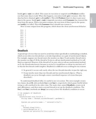 CompRef_2010 / Java The Complete Reference, Ninth Edition /Schildt / 007180 855-8
Chapter 11 Multithreaded Programming   255
Part
I
Inside get( ), wait( ) is called. This causes its execution to suspend until Producer notifies
you that some data is ready. When this happens, execution inside get( ) resumes. After the
data has been obtained, get( ) calls notify( ). This tells Producer that it is okay to put more
data in the queue. Inside put( ), wait( ) suspends execution until Consumer has removed the
item from the queue. When execution resumes, the next item of data is put in the queue,
and notify( ) is called. This tells Consumer that it should now remove it.
Here is some output from this program, which shows the clean synchronous behavior:
Put: 1
Got: 1
Put: 2
Got: 2
Put: 3
Got: 3
Put: 4
Got: 4
Put: 5
Got: 5
Deadlock
A special type of error that you need to avoid that relates specifically to multitasking is deadlock,
which occurs when two threads have a circular dependency on a pair of synchronized objects.
For example, suppose one thread enters the monitor on object X and another thread enters
the monitor on object Y. If the thread in X tries to call any synchronized method on Y, it will
block as expected. However, if the thread in Y, in turn, tries to call any synchronized method
on X, the thread waits forever, because to access X, it would have to release its own lock on Y
so that the first thread could complete. Deadlock is a difficult error to debug for two reasons:
• In general, it occurs only rarely, when the two threads time-slice in just the right way.
• It may involve more than two threads and two synchronized objects. (That is,
deadlock can occur through a more convoluted sequence of events than just
described.)
To understand deadlock fully, it is useful to see it in action. The next example creates
two classes, A and B, with methods foo( ) and bar( ), respectively, which pause briefly before
trying to call a method in the other class. The main class, named Deadlock, creates an A
and a B instance, and then starts a second thread to set up the deadlock condition. The
foo( ) and bar( ) methods use sleep( ) as a way to force the deadlock condition to occur.
// An example of deadlock.
class A {
synchronized void foo(B b) {
String name = Thread.currentThread().getName();
System.out.println(name + " entered A.foo");
try {
Thread.sleep(1000);
} catch(Exception e) {
System.out.println("A Interrupted");
11-ch11.indd 255 14/02/14 4:51 PM
 