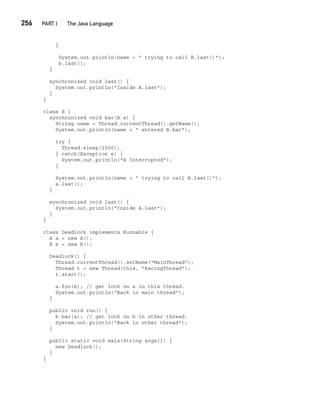 CompRef_2010 / Java The Complete Reference, Ninth Edition /Schildt / 007180 855-8
256  
PART I The Java Language
}
System.out.println(name + " trying to call B.last()");
b.last();
}
synchronized void last() {
System.out.println("Inside A.last");
}
}
class B {
synchronized void bar(A a) {
String name = Thread.currentThread().getName();
System.out.println(name + " entered B.bar");
try {
Thread.sleep(1000);
} catch(Exception e) {
System.out.println("B Interrupted");
}
System.out.println(name + " trying to call A.last()");
a.last();
}
synchronized void last() {
System.out.println("Inside A.last");
}
}
class Deadlock implements Runnable {
A a = new A();
B b = new B();
Deadlock() {
Thread.currentThread().setName("MainThread");
Thread t = new Thread(this, "RacingThread");
t.start();
a.foo(b); // get lock on a in this thread.
System.out.println("Back in main thread");
}
public void run() {
b.bar(a); // get lock on b in other thread.
System.out.println("Back in other thread");
}
public static void main(String args[]) {
new Deadlock();
}
}
11-ch11.indd 256 14/02/14 4:51 PM
 