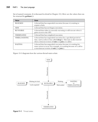 CompRef_2010 / Java The Complete Reference, Ninth Edition /Schildt / 007180 855-8
260  
PART I The Java Language
list of named constants. It is discussed in detail in Chapter 12.) Here are the values that can
be returned by getState( ):
Value State
BLOCKED A thread that has suspended execution because it is waiting to
acquire a lock.
NEW A thread that has not begun execution.
RUNNABLE A thread that either is currently executing or will execute when it
gains access to the CPU.
TERMINATED A thread that has completed execution.
TIMED_WAITING A thread that has suspended execution for a specified period of
time, such as when it has called sleep( ). This state is also entered
when a timeout version of wait( ) or join( ) is called.
WAITING A thread that has suspended execution because it is waiting for
some action to occur. For example, it is waiting because of a call to
a non-timeout version of wait( ) or join( ).
Figure 11-1 diagrams how the various thread states relate.
Figure 11-1 Thread states
11-ch11.indd 260 14/02/14 4:51 PM
 