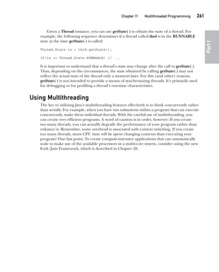 CompRef_2010 / Java The Complete Reference, Ninth Edition /Schildt / 007180 855-8
Chapter 11 Multithreaded Programming   261
Part
I
Given a Thread instance, you can use getState( ) to obtain the state of a thread. For
example, the following sequence determines if a thread called thrd is in the RUNNABLE
state at the time getState( ) is called:
Thread.State ts = thrd.getState();
if(ts == Thread.State.RUNNABLE) // ...
It is important to understand that a thread’s state may change after the call to getState( ).
Thus, depending on the circumstances, the state obtained by calling getState( ) may not
reflect the actual state of the thread only a moment later. For this (and other) reasons,
getState( ) is not intended to provide a means of synchronizing threads. It’s primarily used
for debugging or for profiling a thread’s run-time characteristics.
Using Multithreading
The key to utilizing Java’s multithreading features effectively is to think concurrently rather
than serially. For example, when you have two subsystems within a program that can execute
concurrently, make them individual threads. With the careful use of multithreading, you
can create very efficient programs. A word of caution is in order, however: If you create
too many threads, you can actually degrade the performance of your program rather than
enhance it. Remember, some overhead is associated with context switching. If you create
too many threads, more CPU time will be spent changing contexts than executing your
program! One last point: To create compute-intensive applications that can automatically
scale to make use of the available processors in a multi-core system, consider using the new
Fork/Join Framework, which is described in Chapter 28.
11-ch11.indd 261 14/02/14 4:51 PM
 