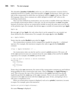 CompRef_2010 / Java The Complete Reference, Ninth Edition /Schildt / 007180 855-8
264  
PART I The Java Language
The identifiers Jonathan, GoldenDel, and so on, are called enumeration constants. Each is
implicitly declared as a public, static final member of Apple. Furthermore, their type is the
type of the enumeration in which they are declared, which is Apple in this case. Thus, in
the language of Java, these constants are called self-typed, in which “self” refers to the
enclosing enumeration.
Once you have defined an enumeration, you can create a variable of that type. However,
even though enumerations define a class type, you do not instantiate an enum using new.
Instead, you declare and use an enumeration variable in much the same way as you do one
of the primitive types. For example, this declares ap as a variable of enumeration type Apple:
Apple ap;
Because ap is of type Apple, the only values that it can be assigned (or can contain) are
those defined by the enumeration. For example, this assigns ap the value RedDel:
ap = Apple.RedDel;
Notice that the symbol RedDel is preceded by Apple.
Two enumeration constants can be compared for equality by using the = = relational
operator. For example, this statement compares the value in ap with the GoldenDel
constant:
if(ap == Apple.GoldenDel) // ...
An enumeration value can also be used to control a switch statement. Of course, all
of the case statements must use constants from the same enum as that used by the switch
expression. For example, this switch is perfectly valid:
// Use an enum to control a switch statement.
switch(ap) {
case Jonathan:
// ...
case Winesap:
// ...
Notice that in the case statements, the names of the enumeration constants are used without
being qualified by their enumeration type name. That is, Winesap, not Apple.Winesap, is
used. This is because the type of the enumeration in the switch expression has already
implicitly specified the enum type of the case constants. There is no need to qualify the
constants in the case statements with their enum type name. In fact, attempting to do so
will cause a compilation error.
When an enumeration constant is displayed, such as in a println( ) statement, its name
is output. For example, given this statement:
System.out.println(Apple.Winesap);
the name Winesap is displayed.
12-ch12.indd 264 14/02/14 4:52 PM
 