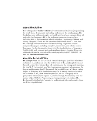CompRef_2010 / Java The Complete Reference, Ninth Edition /Schildt / 007180 855-8 / blind folio ii
About the Author
Best-selling author Herbert Schildt has written extensively about programming
for nearly three decades and is a leading authority on the Java language. His
books have sold millions of copies worldwide and have been translated into all
major foreign languages. He is the author of numerous books on Java,
including Java: A Beginner’s Guide, Herb Schildt’s Java Programming Cookbook, and
Swing: A Beginner’s Guide. He has also written extensively about C, C++, and
C#. Although interested in all facets of computing, his primary focus is
computer languages, including compilers, interpreters, and robotic control
languages. He also has an active interest in the standardization of languages.
Schildt holds both graduate and undergraduate degrees from the University
of Illinois. He can be reached at his consulting office at (217) 586-4683. His
web site is www.HerbSchildt.com.
About the Technical Editor
Dr. Danny Coward has worked on all editions of the Java platform. He led the
definition of Java Servlets into the first version of the Java EE platform and
beyond, web services into the Java ME platform, and the strategy and planning
for Java SE 7. He founded JavaFX technology and, most recently, designed the
largest addition to the Java EE 7 standard, the Java WebSocket API. From coding
in Java to designing APIs with industry experts, to serving for several years as
an executive to the Java Community Process, he has a uniquely broad
perspective into multiple aspects of Java technology. Additionally, he is the
author of JavaWebSocket Programming and an upcoming book on Java EE.
Dr. Coward holds bachelor’s, master’s, and doctorate’s in mathematics from
the University of Oxford.
00-FM.indd 2 19/02/14 11:45 AM
 