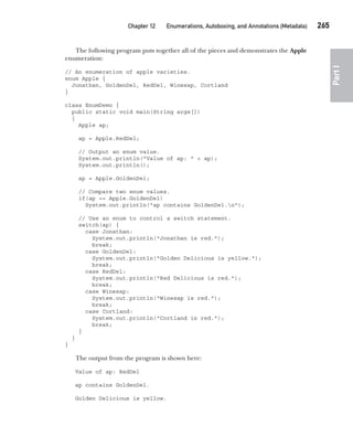 CompRef_2010 / Java The Complete Reference, Ninth Edition /Schildt / 007180 855-8
Chapter 12 Enumerations, Autoboxing, and Annotations (Metadata)   265
Part
I
The following program puts together all of the pieces and demonstrates the Apple
enumeration:
// An enumeration of apple varieties.
enum Apple {
Jonathan, GoldenDel, RedDel, Winesap, Cortland
}
class EnumDemo {
public static void main(String args[])
{
Apple ap;
ap = Apple.RedDel;
// Output an enum value.
System.out.println("Value of ap: " + ap);
System.out.println();
ap = Apple.GoldenDel;
// Compare two enum values.
if(ap == Apple.GoldenDel)
System.out.println("ap contains GoldenDel.n");
// Use an enum to control a switch statement.
switch(ap) {
case Jonathan:
System.out.println("Jonathan is red.");
break;
case GoldenDel:
System.out.println("Golden Delicious is yellow.");
break;
case RedDel:
System.out.println("Red Delicious is red.");
break;
case Winesap:
System.out.println("Winesap is red.");
break;
case Cortland:
System.out.println("Cortland is red.");
break;
}
}
}
The output from the program is shown here:
Value of ap: RedDel
ap contains GoldenDel.
Golden Delicious is yellow.
12-ch12.indd 265 14/02/14 4:52 PM
 