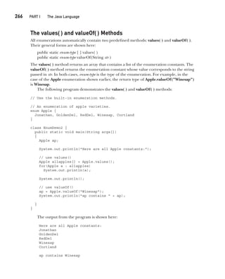 CompRef_2010 / Java The Complete Reference, Ninth Edition /Schildt / 007180 855-8
266  
PART I The Java Language
The values( ) and valueOf( ) Methods
All enumerations automatically contain two predefined methods: values( ) and valueOf( ).
Their general forms are shown here:
public static enum-type [ ] values( )
public static enum-type valueOf(String str )
The values( ) method returns an array that contains a list of the enumeration constants. The
valueOf( ) method returns the enumeration constant whose value corresponds to the string
passed in str. In both cases, enum-type is the type of the enumeration. For example, in the
case of the Apple enumeration shown earlier, the return type of Apple.valueOf("Winesap")
is Winesap.
The following program demonstrates the values( ) and valueOf( ) methods:
// Use the built-in enumeration methods.
// An enumeration of apple varieties.
enum Apple {
Jonathan, GoldenDel, RedDel, Winesap, Cortland
}
class EnumDemo2 {
public static void main(String args[])
{
Apple ap;
System.out.println("Here are all Apple constants:");
// use values()
Apple allapples[] = Apple.values();
for(Apple a : allapples)
System.out.println(a);
System.out.println();
// use valueOf()
ap = Apple.valueOf("Winesap");
System.out.println("ap contains " + ap);
}
}
The output from the program is shown here:
Here are all Apple constants:
Jonathan
GoldenDel
RedDel
Winesap
Cortland
ap contains Winesap
12-ch12.indd 266 14/02/14 4:52 PM
 