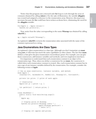 CompRef_2010 / Java The Complete Reference, Ninth Edition /Schildt / 007180 855-8
Chapter 12 Enumerations, Autoboxing, and Annotations (Metadata)   267
Part
I
Notice that this program uses a for-each style for loop to cycle through the array of
constants obtained by calling values( ). For the sake of illustration, the variable allapples
was created and assigned a reference to the enumeration array. However, this step is not
necessary because the for could have been written as shown here, eliminating the need for
the allapples variable:
for(Apple a : Apple.values())
System.out.println(a);
Now, notice how the value corresponding to the name Winesap was obtained by calling
valueOf( ).
ap = Apple.valueOf("Winesap");
As explained, valueOf( ) returns the enumeration value associated with the name of the
constant represented as a string.
Java Enumerations Are Class Types
As explained, a Java enumeration is a class type. Although you don’t instantiate an enum
using new, it otherwise has much the same capabilities as other classes. The fact that enum
defines a class gives the Java enumeration extraordinary power. For example, you can give
them constructors, add instance variables and methods, and even implement interfaces.
It is important to understand that each enumeration constant is an object of its
enumeration type. Thus, when you define a constructor for an enum, the constructor is
called when each enumeration constant is created. Also, each enumeration constant has its
own copy of any instance variables defined by the enumeration. For example, consider the
following version of Apple:
// Use an enum constructor, instance variable, and method.
enum Apple {
Jonathan(10), GoldenDel(9), RedDel(12), Winesap(15), Cortland(8);
private int price; // price of each apple
// Constructor
Apple(int p) { price = p; }
int getPrice() { return price; }
}
class EnumDemo3 {
public static void main(String args[])
{
Apple ap;
// Display price of Winesap.
System.out.println("Winesap costs " +
Apple.Winesap.getPrice() +
" cents.n");
// Display all apples and prices.
12-ch12.indd 267 14/02/14 4:52 PM
 