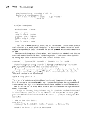 CompRef_2010 / Java The Complete Reference, Ninth Edition /Schildt / 007180 855-8
268  
PART I The Java Language
System.out.println("All apple prices:");
for(Apple a : Apple.values())
System.out.println(a + " costs " + a.getPrice() +
" cents.");
}
}
The output is shown here:
Winesap costs 15 cents.
All apple prices:
Jonathan costs 10 cents.
GoldenDel costs 9 cents.
RedDel costs 12 cents.
Winesap costs 15 cents.
Cortland costs 8 cents.
This version of Apple adds three things. The first is the instance variable price, which is
used to hold the price of each variety of apple. The second is the Apple constructor, which
is passed the price of an apple. The third is the method getPrice( ), which returns the value
of price.
When the variable ap is declared in main( ), the constructor for Apple is called once for
each constant that is specified. Notice how the arguments to the constructor are specified,
by putting them inside parentheses after each constant, as shown here:
Jonathan(10), GoldenDel(9), RedDel(12), Winesap(15), Cortland(8);
These values are passed to the p parameter of Apple( ), which then assigns this value to
price. Again, the constructor is called once for each constant.
Because each enumeration constant has its own copy of price, you can obtain the price
of a specified type of apple by calling getPrice( ). For example, in main( ) the price of a
Winesap is obtained by the following call:
Apple.Winesap.getPrice( )
The prices of all varieties are obtained by cycling through the enumeration using a for
loop. Because there is a copy of price for each enumeration constant, the value associated
with one constant is separate and distinct from the value associated with another constant.
This is a powerful concept, which is only available when enumerations are implemented as
classes, as Java does.
Although the preceding example contains only one constructor, an enum can offer two
or more overloaded forms, just as can any other class. For example, this version of Apple
provides a default constructor that initializes the price to –1, to indicate that no price data
is available:
// Use an enum constructor.
enum Apple {
Jonathan(10), GoldenDel(9), RedDel, Winesap(15), Cortland(8);
private int price; // price of each apple
12-ch12.indd 268 14/02/14 4:52 PM
 