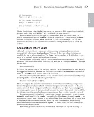 CompRef_2010 / Java The Complete Reference, Ninth Edition /Schildt / 007180 855-8
Chapter 12 Enumerations, Autoboxing, and Annotations (Metadata)   269
Part
I
// Constructor
Apple(int p) { price = p; }
// Overloaded constructor
Apple() { price = -1; }
int getPrice() { return price; }
}
Notice that in this version, RedDel is not given an argument. This means that the default
constructor is called, and RedDel’s price variable is given the value –1.
Here are two restrictions that apply to enumerations. First, an enumeration can’t
inherit another class. Second, an enum cannot be a superclass. This means that an enum
can’t be extended. Otherwise, enum acts much like any other class type. The key is to
remember that each of the enumeration constants is an object of the class in which it is
defined.
Enumerations Inherit Enum
Although you can’t inherit a superclass when declaring an enum, all enumerations
automatically inherit one: java.lang.Enum. This class defines several methods that are
available for use by all enumerations. The Enum class is described in detail in Part II, but
three of its methods warrant a discussion at this time.
You can obtain a value that indicates an enumeration constant’s position in the list of
constants. This is called its ordinal value, and it is retrieved by calling the ordinal( ) method,
shown here:
final int ordinal( )
It returns the ordinal value of the invoking constant. Ordinal values begin at zero. Thus, in
the Apple enumeration, Jonathan has an ordinal value of zero, GoldenDel has an ordinal
value of 1, RedDel has an ordinal value of 2, and so on.
You can compare the ordinal value of two constants of the same enumeration by using
the compareTo( ) method. It has this general form:
final int compareTo(enum-type e)
Here, enum-type is the type of the enumeration, and e is the constant being compared to
the invoking constant. Remember, both the invoking constant and e must be of the same
enumeration. If the invoking constant has an ordinal value less than e’s, then compareTo( )
returns a negative value. If the two ordinal values are the same, then zero is returned. If the
invoking constant has an ordinal value greater than e’s, then a positive value is returned.
You can compare for equality an enumeration constant with any other object by using
equals( ), which overrides the equals( ) method defined by Object. Although equals( ) can
compare an enumeration constant to any other object, those two objects will be equal only
if they both refer to the same constant, within the same enumeration. Simply having
ordinal values in common will not cause equals( ) to return true if the two constants are
from different enumerations.
Remember, you can compare two enumeration references for equality by using = =.
12-ch12.indd 269 14/02/14 4:52 PM
 