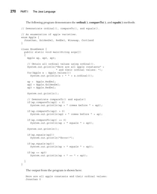 CompRef_2010 / Java The Complete Reference, Ninth Edition /Schildt / 007180 855-8
270  
PART I The Java Language
The following program demonstrates the ordinal( ), compareTo( ), and equals( ) methods:
// Demonstrate ordinal(), compareTo(), and equals().
// An enumeration of apple varieties.
enum Apple {
Jonathan, GoldenDel, RedDel, Winesap, Cortland
}
class EnumDemo4 {
public static void main(String args[])
{
Apple ap, ap2, ap3;
// Obtain all ordinal values using ordinal().
System.out.println("Here are all apple constants" +
" and their ordinal values: ");
for(Apple a : Apple.values())
System.out.println(a + " " + a.ordinal());
ap = Apple.RedDel;
ap2 = Apple.GoldenDel;
ap3 = Apple.RedDel;
System.out.println();
// Demonstrate compareTo() and equals()
if(ap.compareTo(ap2) < 0)
System.out.println(ap + " comes before " + ap2);
if(ap.compareTo(ap2) > 0)
System.out.println(ap2 + " comes before " + ap);
if(ap.compareTo(ap3) == 0)
System.out.println(ap + " equals " + ap3);
System.out.println();
if(ap.equals(ap2))
System.out.println("Error!");
if(ap.equals(ap3))
System.out.println(ap + " equals " + ap3);
if(ap == ap3)
System.out.println(ap + " == " + ap3);
}
}
The output from the program is shown here:
Here are all apple constants and their ordinal values:
Jonathan 0
12-ch12.indd 270 14/02/14 4:52 PM
 