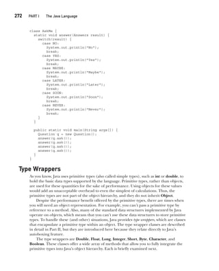 CompRef_2010 / Java The Complete Reference, Ninth Edition /Schildt / 007180 855-8
272  
PART I The Java Language
class AskMe {
static void answer(Answers result) {
switch(result) {
case NO:
System.out.println("No");
break;
case YES:
System.out.println("Yes");
break;
case MAYBE:
System.out.println("Maybe");
break;
case LATER:
System.out.println("Later");
break;
case SOON:
System.out.println("Soon");
break;
case NEVER:
System.out.println("Never");
break;
}
}
public static void main(String args[]) {
Question q = new Question();
answer(q.ask());
answer(q.ask());
answer(q.ask());
answer(q.ask());
}
}
Type Wrappers
As you know, Java uses primitive types (also called simple types), such as int or double, to
hold the basic data types supported by the language. Primitive types, rather than objects,
are used for these quantities for the sake of performance. Using objects for these values
would add an unacceptable overhead to even the simplest of calculations. Thus, the
primitive types are not part of the object hierarchy, and they do not inherit Object.
Despite the performance benefit offered by the primitive types, there are times when
you will need an object representation. For example, you can’t pass a primitive type by
reference to a method. Also, many of the standard data structures implemented by Java
operate on objects, which means that you can’t use these data structures to store primitive
types. To handle these (and other) situations, Java provides type wrappers, which are classes
that encapsulate a primitive type within an object. The type wrapper classes are described
in detail in Part II, but they are introduced here because they relate directly to Java’s
autoboxing feature.
The type wrappers are Double, Float, Long, Integer, Short, Byte, Character, and
Boolean. These classes offer a wide array of methods that allow you to fully integrate the
primitive types into Java’s object hierarchy. Each is briefly examined next.
12-ch12.indd 272 14/02/14 4:52 PM
 