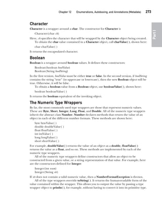 CompRef_2010 / Java The Complete Reference, Ninth Edition /Schildt / 007180 855-8
Chapter 12 Enumerations, Autoboxing, and Annotations (Metadata)   273
Part
I
Character
Character is a wrapper around a char. The constructor for Character is
Character(char ch)
Here, ch specifies the character that will be wrapped by the Character object being created.
To obtain the char value contained in a Character object, call charValue( ), shown here:
char charValue( )
It returns the encapsulated character.
Boolean
Boolean is a wrapper around boolean values. It defines these constructors:
Boolean(boolean boolValue)
Boolean(String boolString)
In the first version, boolValue must be either true or false. In the second version, if boolString
contains the string "true" (in uppercase or lowercase), then the new Boolean object will be
true. Otherwise, it will be false.
To obtain a boolean value from a Boolean object, use booleanValue( ), shown here:
boolean booleanValue( )
It returns the boolean equivalent of the invoking object.
The Numeric Type Wrappers
By far, the most commonly used type wrappers are those that represent numeric values.
These are Byte, Short, Integer, Long, Float, and Double. All of the numeric type wrappers
inherit the abstract class Number. Number declares methods that return the value of an
object in each of the different number formats. These methods are shown here:
byte byteValue( )
double doubleValue( )
float floatValue( )
int intValue( )
long longValue( )
short shortValue( )
For example, doubleValue( ) returns the value of an object as a double, floatValue( )
returns the value as a float, and so on. These methods are implemented by each of the
numeric type wrappers.
All of the numeric type wrappers define constructors that allow an object to be
constructed from a given value, or a string representation of that value. For example, here
are the constructors defined for Integer:
Integer(int num)
Integer(String str)
If str does not contain a valid numeric value, then a NumberFormatException is thrown.
All of the type wrappers override toString( ). It returns the human-readable form of the
value contained within the wrapper. This allows you to output the value by passing a type
wrapper object to println( ), for example, without having to convert it into its primitive type.
12-ch12.indd 273 14/02/14 4:52 PM
 