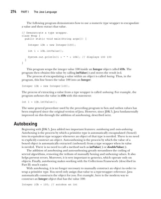 CompRef_2010 / Java The Complete Reference, Ninth Edition /Schildt / 007180 855-8
274  
PART I The Java Language
The following program demonstrates how to use a numeric type wrapper to encapsulate
a value and then extract that value.
// Demonstrate a type wrapper.
class Wrap {
public static void main(String args[]) {
Integer iOb = new Integer(100);
int i = iOb.intValue();
System.out.println(i + " " + iOb); // displays 100 100
}
}
This program wraps the integer value 100 inside an Integer object called iOb. The
program then obtains this value by calling intValue( ) and stores the result in i.
The process of encapsulating a value within an object is called boxing. Thus, in the
program, this line boxes the value 100 into an Integer:
Integer iOb = new Integer(100);
The process of extracting a value from a type wrapper is called unboxing. For example, the
program unboxes the value in iOb with this statement:
int i = iOb.intValue();
The same general procedure used by the preceding program to box and unbox values has
been employed since the original version of Java. However, since JDK 5, Java fundamentally
improved on this through the addition of autoboxing, described next.
Autoboxing
Beginning with JDK 5, Java added two important features: autoboxing and auto-unboxing.
Autoboxing is the process by which a primitive type is automatically encapsulated (boxed)
into its equivalent type wrapper whenever an object of that type is needed. There is no need
to explicitly construct an object. Auto-unboxing is the process by which the value of a
boxed object is automatically extracted (unboxed) from a type wrapper when its value
is needed. There is no need to call a method such as intValue( ) or doubleValue( ).
The addition of autoboxing and auto-unboxing greatly streamlines the coding of
several algorithms, removing the tedium of manually boxing and unboxing values. It also
helps prevent errors. Moreover, it is very important to generics, which operate only on
objects. Finally, autoboxing makes working with the Collections Framework (described in
Part II) much easier.
With autoboxing, it is no longer necessary to manually construct an object in order to
wrap a primitive type. You need only assign that value to a type-wrapper reference. Java
automatically constructs the object for you. For example, here is the modern way to
construct an Integer object that has the value 100:
Integer iOb = 100; // autobox an int
12-ch12.indd 274 14/02/14 4:52 PM
 