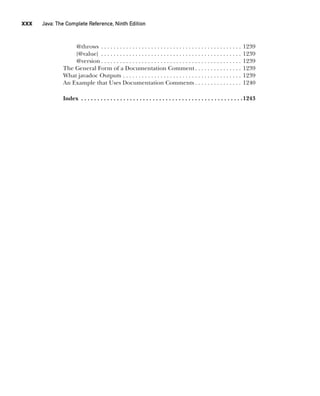 CompRef_2010 / Java The Complete Reference, Ninth Edition /Schildt / 007180 855-8
xxx  
Java: The Complete Reference, Ninth Edition
@throws . . . . . . . . . . . . . . . . . . . . . . . . . . . . . . . . . . . . . . . . . . . . . . 1239
{@value} . . . . . . . . . . . . . . . . . . . . . . . . . . . . . . . . . . . . . . . . . . . . . . 1239
@version  . . . . . . . . . . . . . . . . . . . . . . . . . . . . . . . . . . . . . . . . . . . . . 1239
The General Form of a Documentation Comment . . . . . . . . . . . . . . . 1239
What javadoc Outputs . . . . . . . . . . . . . . . . . . . . . . . . . . . . . . . . . . . . . . . 1239
An Example that Uses Documentation Comments  . . . . . . . . . . . . . . . 1240
		Index . . . . . . . . . . . . . . . . . . . . . . . . . . . . . . . . . . . . . . . . . . . . . . . . . . 1243
00-FM.indd 30 19/02/14 11:45 AM
 