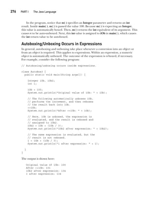 CompRef_2010 / Java The Complete Reference, Ninth Edition /Schildt / 007180 855-8
276  
PART I The Java Language
In the program, notice that m( ) specifies an Integer parameter and returns an int
result. Inside main( ), m( ) is passed the value 100. Because m( ) is expecting an Integer,
this value is automatically boxed. Then, m( ) returns the int equivalent of its argument. This
causes v to be auto-unboxed. Next, this int value is assigned to iOb in main( ), which causes
the int return value to be autoboxed.
Autoboxing/Unboxing Occurs in Expressions
In general, autoboxing and unboxing take place whenever a conversion into an object or
from an object is required. This applies to expressions. Within an expression, a numeric
object is automatically unboxed. The outcome of the expression is reboxed, if necessary.
For example, consider the following program:
// Autoboxing/unboxing occurs inside expressions.
class AutoBox3 {
public static void main(String args[]) {
Integer iOb, iOb2;
int i;
iOb = 100;
System.out.println("Original value of iOb: " + iOb);
// The following automatically unboxes iOb,
// performs the increment, and then reboxes
// the result back into iOb.
++iOb;
System.out.println("After ++iOb: " + iOb);
// Here, iOb is unboxed, the expression is
// evaluated, and the result is reboxed and
// assigned to iOb2.
iOb2 = iOb + (iOb / 3);
System.out.println("iOb2 after expression: " + iOb2);
// The same expression is evaluated, but the
// result is not reboxed.
i = iOb + (iOb / 3);
System.out.println("i after expression: " + i);
}
}
The output is shown here:
Original value of iOb: 100
After ++iOb: 101
iOb2 after expression: 134
i after expression: 134
12-ch12.indd 276 14/02/14 4:52 PM
 