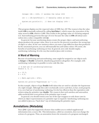 CompRef_2010 / Java The Complete Reference, Ninth Edition /Schildt / 007180 855-8
Chapter 12 Enumerations, Autoboxing, and Annotations (Metadata)   279
Part
I
Integer iOb = 1000; // autobox the value 1000
int i = iOb.byteValue(); // manually unbox as byte !!!
System.out.println(i); // does not display 1000 !
}
}
This program displays not the expected value of 1000, but –24! The reason is that the value
inside iOb is manually unboxed by calling byteValue( ), which causes the truncation of the
value stored in iOb, which is 1,000. This results in the garbage value of –24 being assigned
to i. Auto-unboxing prevents this type of error because the value in iOb will always auto-
unbox into a value compatible with int.
In general, because autoboxing always creates the proper object, and auto-unboxing
always produces the proper value, there is no way for the process to produce the wrong type
of object or value. In the rare instances where you want a type different than that produced
by the automated process, you can still manually box and unbox values. Of course, the
benefits of autoboxing/unboxing are lost. In general, new code should employ
autoboxing/unboxing. It is the way that modern Java code is written.
A Word of Warning
Because of autoboxing and auto-unboxing, some might be tempted to use objects such
as Integer or Double exclusively, abandoning primitives altogether. For example, with
autoboxing/unboxing it is possible to write code like this:
// A bad use of autoboxing/unboxing!
Double a, b, c;
a = 10.0;
b = 4.0;
c = Math.sqrt(a*a + b*b);
System.out.println("Hypotenuse is " + c);
In this example, objects of type Double hold values that are used to calculate the hypotenuse
of a right triangle. Although this code is technically correct and does, in fact, work properly,
it is a very bad use of autoboxing/unboxing. It is far less efficient than the equivalent code
written using the primitive type double. The reason is that each autobox and auto-unbox
adds overhead that is not present if the primitive type is used.
In general, you should restrict your use of the type wrappers to only those cases in
which an object representation of a primitive type is required. Autoboxing/unboxing was
not added to Java as a “back door” way of eliminating the primitive types.
Annotations (Metadata)
Since JDK 5, Java has supported a feature that enables you to embed supplemental
information into a source file. This information, called an annotation, does not change the
actions of a program. Thus, an annotation leaves the semantics of a program unchanged.
12-ch12.indd 279 14/02/14 4:52 PM
 
