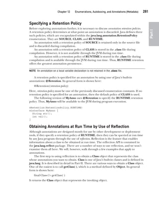 CompRef_2010 / Java The Complete Reference, Ninth Edition /Schildt / 007180 855-8
Chapter 12 Enumerations, Autoboxing, and Annotations (Metadata)   281
Part
I
Specifying a Retention Policy
Before exploring annotations further, it is necessary to discuss annotation retention policies.
A retention policy determines at what point an annotation is discarded. Java defines three
such policies, which are encapsulated within the java.lang.annotation.RetentionPolicy
enumeration. They are SOURCE, CLASS, and RUNTIME.
An annotation with a retention policy of SOURCE is retained only in the source file
and is discarded during compilation.
An annotation with a retention policy of CLASS is stored in the .class file during
compilation. However, it is not available through the JVM during run time.
An annotation with a retention policy of RUNTIME is stored in the .class file during
compilation and is available through the JVM during run time. Thus, RUNTIME retention
offers the greatest annotation persistence.
NOTE An annotation on a local variable declaration is not retained in the .class file.
A retention policy is specified for an annotation by using one of Java’s built-in
annotations: @Retention. Its general form is shown here:
@Retention(retention-policy)
Here, retention-policy must be one of the previously discussed enumeration constants. If no
retention policy is specified for an annotation, then the default policy of CLASS is used.
The following version of MyAnno uses @Retention to specify the RUNTIME retention
policy. Thus, MyAnno will be available to the JVM during program execution.
@Retention(RetentionPolicy.RUNTIME)
@interface MyAnno {
String str();
int val();
}
Obtaining Annotations at Run Time by Use of Reflection
Although annotations are designed mostly for use by other development or deployment
tools, if they specify a retention policy of RUNTIME, then they can be queried at run time
by any Java program through the use of reflection. Reflection is the feature that enables
information about a class to be obtained at run time. The reflection API is contained in
the java.lang.reflect package. There are a number of ways to use reflection, and we won’t
examine them all here. We will, however, walk through a few examples that apply to
annotations.
The first step to using reflection is to obtain a Class object that represents the class
whose annotations you want to obtain. Class is one of Java’s built-in classes and is defined in
java.lang. It is described in detail in Part II. There are various ways to obtain a Class object.
One of the easiest is to call getClass( ), which is a method defined by Object. Its general
form is shown here:
final Class<?> getClass( )
It returns the Class object that represents the invoking object.
12-ch12.indd 281 14/02/14 4:52 PM
 