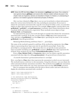 CompRef_2010 / Java The Complete Reference, Ninth Edition /Schildt / 007180 855-8
282  
PART I The Java Language
NOTE Notice the <?> that follows Class in the declaration of getClass( ) just shown.This is related to
Java’s generics feature. getClass( ) and several other reflection-related methods discussed in this
chapter make use of generics. Generics are described in Chapter 14. However, an understanding of
generics is not needed to grasp the fundamental principles of reflection.
After you have obtained a Class object, you can use its methods to obtain information
about the various items declared by the class, including its annotations. If you want to
obtain the annotations associated with a specific item declared within a class, you must first
obtain an object that represents that item. For example, Class supplies (among others) the
getMethod( ), getField( ), and getConstructor( ) methods, which obtain information about
a method, field, and constructor, respectively. These methods return objects of type
Method, Field, and Constructor.
To understand the process, let’s work through an example that obtains the annotations
associated with a method. To do this, you first obtain a Class object that represents the
class, and then call getMethod( ) on that Class object, specifying the name of the method.
getMethod( ) has this general form:
Method getMethod(String methName, Class<?> ... paramTypes)
The name of the method is passed in methName. If the method has arguments, then Class
objects representing those types must also be specified by paramTypes. Notice that
paramTypes is a varargs parameter. This means that you can specify as many parameter
types as needed, including zero. getMethod( ) returns a Method object that represents the
method. If the method can’t be found, NoSuchMethodException is thrown.
From a Class, Method, Field, or Constructor object, you can obtain a specific annotation
associated with that object by calling getAnnotation( ). Its general form is shown here:
<A extends Annotation> getAnnotation(Class<A> annoType)
Here, annoType is a Class object that represents the annotation in which you are interested.
The method returns a reference to the annotation. Using this reference, you can obtain the
values associated with the annotation’s members. The method returns null if the annotation
is not found, which will be the case if the annotation does not have RUNTIME retention.
Here is a program that assembles all of the pieces shown earlier and uses reflection to
display the annotation associated with a method:
import java.lang.annotation.*;
import java.lang.reflect.*;
// An annotation type declaration.
@Retention(RetentionPolicy.RUNTIME)
@interface MyAnno {
String str();
int val();
}
class Meta {
// Annotate a method.
@MyAnno(str = "Annotation Example", val = 100)
12-ch12.indd 282 14/02/14 4:52 PM
 