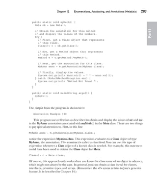 CompRef_2010 / Java The Complete Reference, Ninth Edition /Schildt / 007180 855-8
Chapter 12 Enumerations, Autoboxing, and Annotations (Metadata)   283
Part
I
public static void myMeth() {
Meta ob = new Meta();
// Obtain the annotation for this method
// and display the values of the members.
try {
// First, get a Class object that represents
// this class.
Class<?> c = ob.getClass();
// Now, get a Method object that represents
// this method.
Method m = c.getMethod("myMeth");
// Next, get the annotation for this class.
MyAnno anno = m.getAnnotation(MyAnno.class);
// Finally, display the values.
System.out.println(anno.str() + " " + anno.val());
} catch (NoSuchMethodException exc) {
System.out.println("Method Not Found.");
}
}
public static void main(String args[]) {
myMeth();
}
}
The output from the program is shown here:
Annotation Example 100
This program uses reflection as described to obtain and display the values of str and val
in the MyAnno annotation associated with myMeth( ) in the Meta class. There are two things
to pay special attention to. First, in this line
MyAnno anno = m.getAnnotation(MyAnno.class);
notice the expression MyAnno.class. This expression evaluates to a Class object of type
MyAnno, the annotation. This construct is called a class literal. You can use this type of
expression whenever a Class object of a known class is needed. For example, this statement
could have been used to obtain the Class object for Meta:
Class<?> c = Meta.class;
Of course, this approach only works when you know the class name of an object in advance,
which might not always be the case. In general, you can obtain a class literal for classes,
interfaces, primitive types, and arrays. (Remember, the <?> syntax relates to Java’s generics
feature. It is described in Chapter 14.)
12-ch12.indd 283 14/02/14 4:52 PM
 