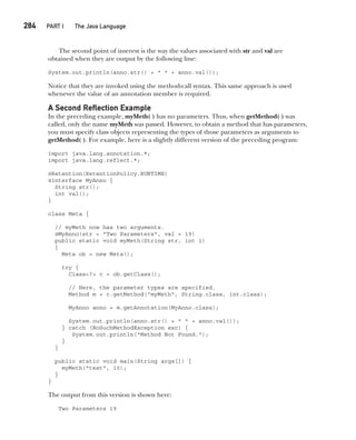 CompRef_2010 / Java The Complete Reference, Ninth Edition /Schildt / 007180 855-8
284  
PART I The Java Language
The second point of interest is the way the values associated with str and val are
obtained when they are output by the following line:
System.out.println(anno.str() + " " + anno.val());
Notice that they are invoked using the method-call syntax. This same approach is used
whenever the value of an annotation member is required.
A Second Reflection Example
In the preceding example, myMeth( ) has no parameters. Thus, when getMethod( ) was
called, only the name myMeth was passed. However, to obtain a method that has parameters,
you must specify class objects representing the types of those parameters as arguments to
getMethod( ). For example, here is a slightly different version of the preceding program:
import java.lang.annotation.*;
import java.lang.reflect.*;
@Retention(RetentionPolicy.RUNTIME)
@interface MyAnno {
String str();
int val();
}
class Meta {
// myMeth now has two arguments.
@MyAnno(str = "Two Parameters", val = 19)
public static void myMeth(String str, int i)
{
Meta ob = new Meta();
try {
Class<?> c = ob.getClass();
// Here, the parameter types are specified.
Method m = c.getMethod("myMeth", String.class, int.class);
MyAnno anno = m.getAnnotation(MyAnno.class);
System.out.println(anno.str() + " " + anno.val());
} catch (NoSuchMethodException exc) {
System.out.println("Method Not Found.");
}
}
public static void main(String args[]) {
myMeth("test", 10);
}
}
The output from this version is shown here:
Two Parameters 19
12-ch12.indd 284 14/02/14 4:52 PM
 