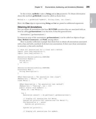 CompRef_2010 / Java The Complete Reference, Ninth Edition /Schildt / 007180 855-8
Chapter 12 Enumerations, Autoboxing, and Annotations (Metadata)   285
Part
I
In this version, myMeth( ) takes a String and an int parameter. To obtain information
about this method, getMethod( ) must be called as shown here:
Method m = c.getMethod("myMeth", String.class, int.class);
Here, the Class objects representing String and int are passed as additional arguments.
Obtaining All Annotations
You can obtain all annotations that have RUNTIME retention that are associated with an
item by calling getAnnotations( ) on that item. It has this general form:
Annotation[ ] getAnnotations( )
It returns an array of the annotations. getAnnotations( ) can be called on objects of type
Class, Method, Constructor, and Field, among others.
Here is another reflection example that shows how to obtain all annotations associated
with a class and with a method. It declares two annotations. It then uses those annotations
to annotate a class and a method.
// Show all annotations for a class and a method.
import java.lang.annotation.*;
import java.lang.reflect.*;
@Retention(RetentionPolicy.RUNTIME)
@interface MyAnno {
String str();
int val();
}
@Retention(RetentionPolicy.RUNTIME)
@interface What {
String description();
}
@What(description = "An annotation test class")
@MyAnno(str = "Meta2", val = 99)
class Meta2 {
@What(description = "An annotation test method")
@MyAnno(str = "Testing", val = 100)
public static void myMeth() {
Meta2 ob = new Meta2();
try {
Annotation annos[] = ob.getClass().getAnnotations();
// Display all annotations for Meta2.
System.out.println("All annotations for Meta2:");
for(Annotation a : annos)
System.out.println(a);
System.out.println();
// Display all annotations for myMeth.
12-ch12.indd 285 14/02/14 4:52 PM
 